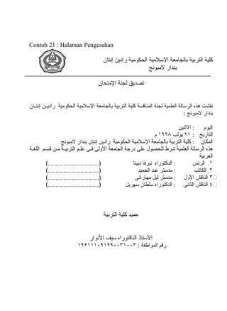 Contoh 21 : Halaman Pengesahan
‫كلية‬‫التربية‬‫بالجامعة‬‫السلمية‬‫الحكومية‬‫رادين‬‫إونتان‬
‫بندار‬‫لمبوونج‬
‫تصديق‬‫لجنة‬‫المتحان‬
‫ونقشت‬‫هذه‬‫الرسالة‬‫العلمية‬‫لجنة‬‫المناقسة‬‫كلية‬‫التربية‬‫بالجامعة‬‫السلمية‬‫الحكومية‬‫ين‬‫ي‬‫رادي‬‫يان‬‫ي‬‫إونت‬
‫بندار‬‫لمبوونج‬:
‫اليوم‬‫النثنين‬ :
‫التاريخ‬:٢١‫يولب‬١٩٩٨‫م‬
‫المكان‬‫كلية‬ :‫التربية‬‫بالجامعة‬‫السلمية‬‫الحكومية‬‫رادين‬‫إونتان‬‫بندار‬‫لمبوونج‬
‫هذه‬‫الرسالة‬‫العلمية‬‫شرط‬‫للحصول‬‫على‬‫درجة‬‫الجامعة‬‫الولى‬‫يى‬‫ي‬‫ف‬‫يم‬‫ي‬‫عل‬‫ية‬‫ي‬‫التربي‬‫ين‬‫ي‬‫م‬‫يم‬‫ي‬‫قس‬‫ية‬‫ي‬‫اللغ‬
‫العربية‬
١‫الرئس‬ .‫الدكتوراه‬ :‫ونيرفا‬‫ديينا‬﴾.................................﴿
٢‫الكاتب‬ .‫مدستر‬ :‫عبد‬‫الحميد‬﴾.................................﴿
٣⧵‫الناقش‬‫الول‬‫مدستر‬ :‫ليل‬‫مهاراونى‬﴾.................................﴿
٤⧵‫الناقش‬‫الثاونى‬‫الدكتوراه‬ :‫سلطان‬‫سهريل‬﴾.................................﴿
‫عميد‬‫كلية‬‫التربية‬
‫الستاذ‬‫الدكتوراه‬‫سيف‬‫الونوار‬
‫رقم‬‫المواظفة‬:١٩۶١١١۰٩١٩٩۰۰٣١۰۰٣
 