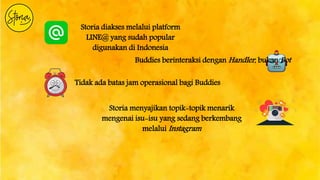 Storia diakses melalui platform
LINE@ yang sudah popular
digunakan di Indonesia
Buddies berinteraksi dengan Handler, bukan Bot
Tidak ada batas jam operasional bagi Buddies
Storia menyajikan topik-topik menarik
mengenai isu-isu yang sedang berkembang
melalui Instagram
 