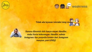weakness
Tidak ada layanan interaksi tatap muka
Karena dibentuk oleh hanya empat Handler,
maka Storia kekurangan Handler, admin
Instagram, dan penyedia konten dari Instagram
maupun post LINE@
 