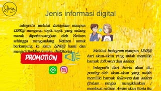 Jenis informasi digital
infografis melalui Instagram maupun
LINE@ mengenai topik-topik yang sedang
marak diperbincangkan oleh Netizen
sehingga mengundang Netizen untuk
berkunjung ke akun LINE@ kami dan
menjadi Buddies (teman chat Storia) Melalui Instagram maupun LINE@
dari akun-akun yang sudah memiliki
banyak followers dan adders.
Infografis dari Storia akan di-
posting oleh akun-akun yang sudah
memiliki banyak followers dan adders
(Dalam rangka mengiklankan /
membuat netizen Aware akan Storia itu
 