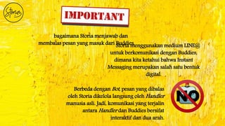 bagaimana Storia menjawab dan
membalas pesan yang masuk dari Buddies.
Berbeda dengan Bot, pesan yang dibalas
oleh Storia dikelola langsung oleh Handler
manusia asli. Jadi, komunikasi yang terjalin
antara Handler dan Buddies bersifat
interaktif dan dua arah.
Storia menggunakan medium LINE@
untuk berkomunikasi dengan Buddies,
dimana kita ketahui bahwa Instant
Messaging merupakan salah satu bentuk
digital.
 