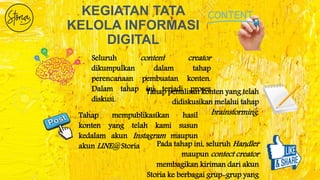 KEGIATAN TATA
KELOLA INFORMASI
DIGITAL
Seluruh content creator
dikumpulkan dalam tahap
perencanaan pembuatan konten.
Dalam tahap ini terjadi proses
diskusi.
Tahap penulisan konten yang telah
didiskusikan melalui tahap
brainstorming.Tahap mempublikasikan hasil
konten yang telah kami susun
kedalam akun Instagram maupun
akun LINE@ Storia Pada tahap ini, seluruh Handler
maupun contect creator
membagikan kiriman dari akun
Storia ke berbagai grup-grup yang
 
