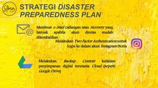 STRATEGI DISASTER
PREPAREDNESS PLAN
Membuat e-Mail cadangan atau recovery yang
banyak apabila akun diretas mudah
dikembalikan
Melakukan Two Factor Authentication untuk
login ke dalam akun Instagram Storia
Melakukan Backup Content kedalam
penyimpanan digital terutama Cloud (seperti
Google Drive)
 