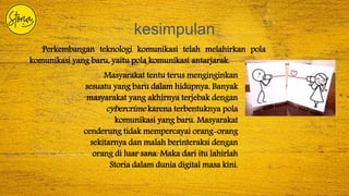 kesimpulan
Perkembangan teknologi komunikasi telah melahirkan pola
komunikasi yang baru, yaitu pola komunikasi antarjarak.
Masyarakat tentu terus menginginkan
sesuatu yang baru dalam hidupnya. Banyak
masyarakat yang akhirnya terjebak dengan
cybercrime karena terbentuknya pola
komunikasi yang baru. Masyarakat
cenderung tidak mempercayai orang-orang
sekitarnya dan malah berinteraksi dengan
orang di luar sana. Maka dari itu lahirlah
Storia dalam dunia digital masa kini.
 