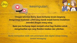 kesimpulan
Dengan lahirnya Storia, kami berharap secara langsung
mengurangi kejahatan cyber yang marak terjadi karena mudahnya
interaksi dengan orang asing.
Kami pun berharap dapat menjadi solusi bagi Buddies untuk
mengeluarkan apa yang Buddies rasakan dan pikirkan.
Storia merupakan salah satu penerapan data digital dalam bidang
instant messaging
 