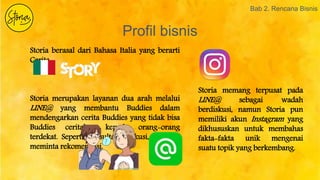 Profil bisnis
Bab 2. Rencana Bisnis
Storia berasal dari Bahasa Italia yang berarti
Cerita.
Storia merupakan layanan dua arah melalui
LINE@ yang membantu Buddies dalam
mendengarkan cerita Buddies yang tidak bisa
Buddies ceritakan kepada orang-orang
terdekat. Seperti konsultasi, diskusi, maupun
meminta rekomendasi.
Storia memang terpusat pada
LINE@ sebagai wadah
berdiskusi, namun Storia pun
memiliki akun Instagram yang
dikhususkan untuk membahas
fakta-fakta unik mengenai
suatu topik yang berkembang.
 