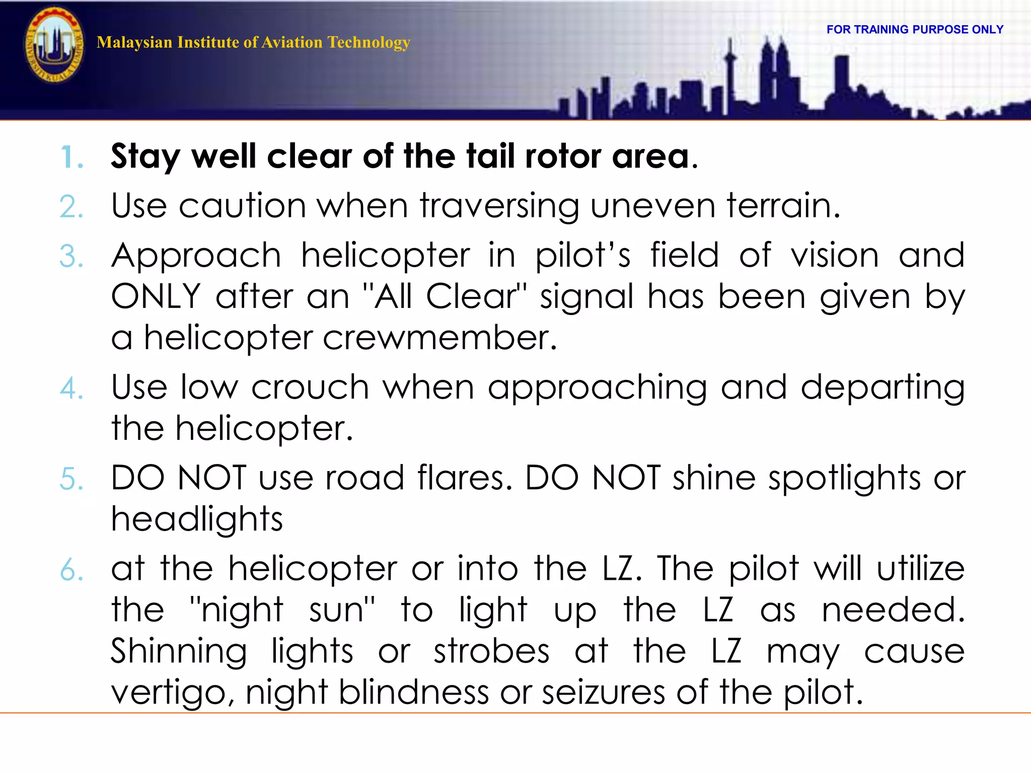 FOR TRAINING PURPOSE ONLY
Malaysian Institute of Aviation Technology
1. Stay well clear of the tail rotor area.
2. Use caution when traversing uneven terrain.
3. Approach helicopter in pilot’s field of vision and
ONLY after an "All Clear" signal has been given by
a helicopter crewmember.
4. Use low crouch when approaching and departing
the helicopter.
5. DO NOT use road flares. DO NOT shine spotlights or
headlights
6. at the helicopter or into the LZ. The pilot will utilize
the "night sun" to light up the LZ as needed.
Shinning lights or strobes at the LZ may cause
vertigo, night blindness or seizures of the pilot.
 