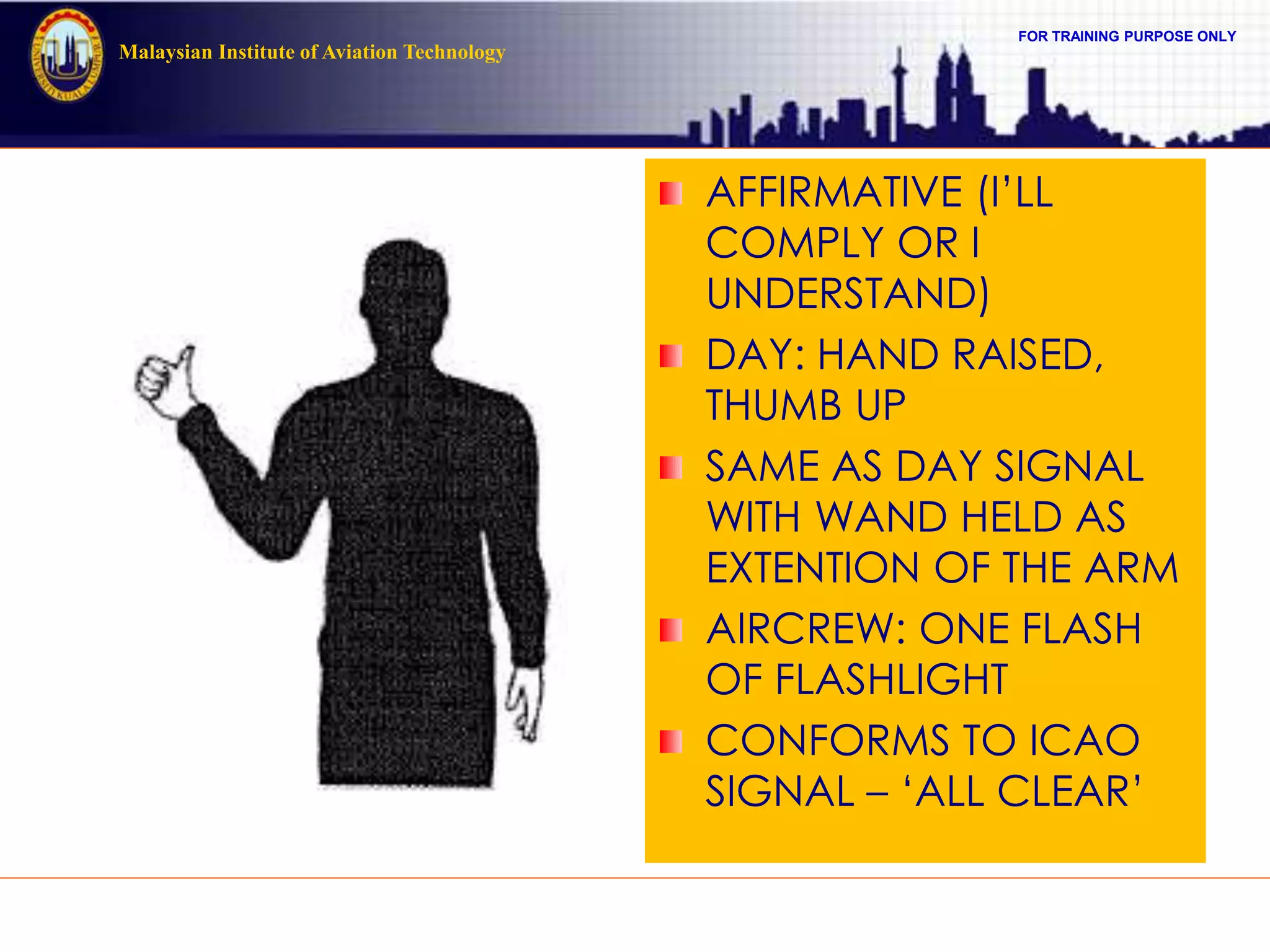 FOR TRAINING PURPOSE ONLY
Malaysian Institute of Aviation Technology
AFFIRMATIVE (I’LL
COMPLY OR I
UNDERSTAND)
DAY: HAND RAISED,
THUMB UP
SAME AS DAY SIGNAL
WITH WAND HELD AS
EXTENTION OF THE ARM
AIRCREW: ONE FLASH
OF FLASHLIGHT
CONFORMS TO ICAO
SIGNAL – ‘ALL CLEAR’
 