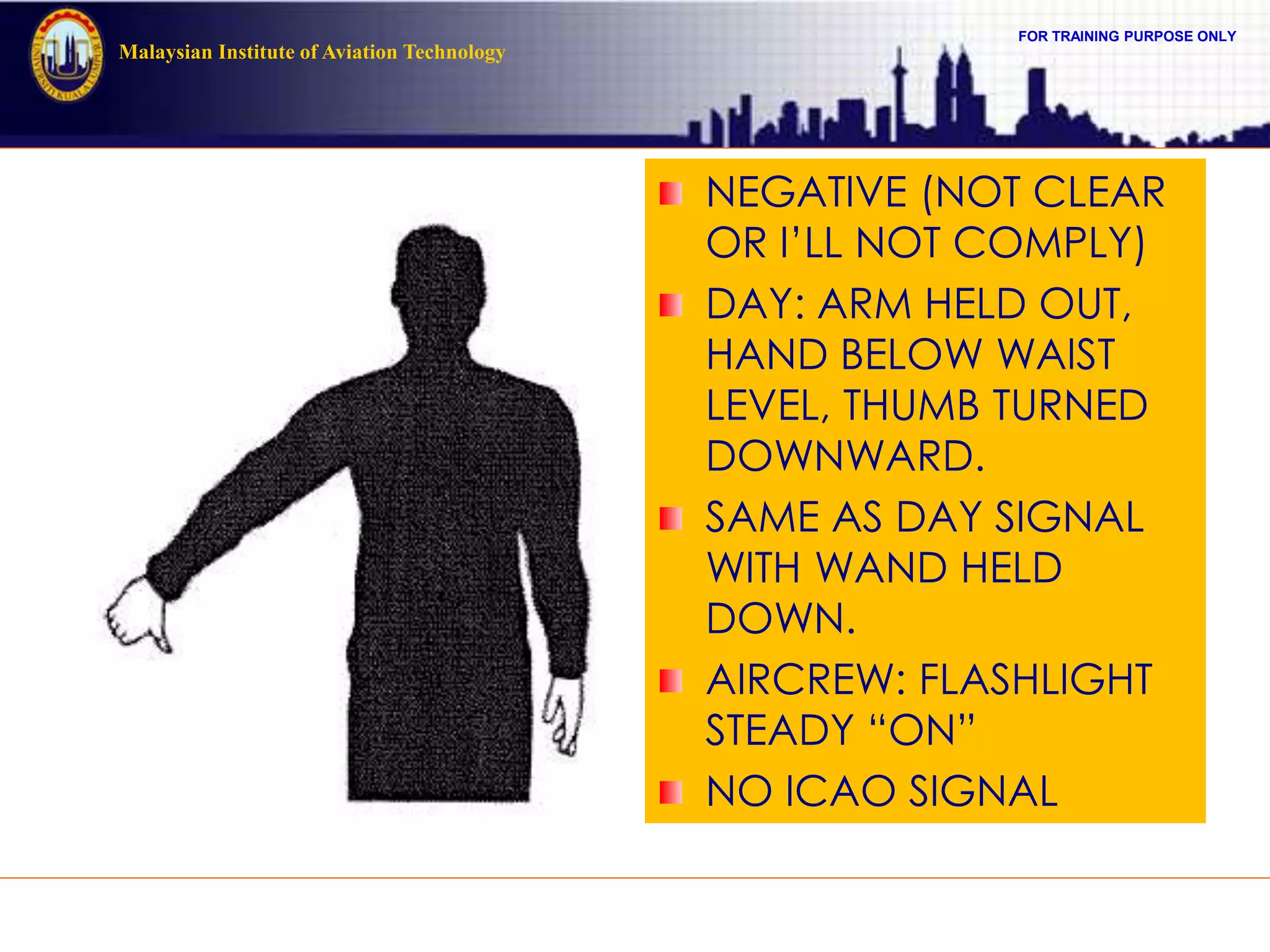 FOR TRAINING PURPOSE ONLY
Malaysian Institute of Aviation Technology
NEGATIVE (NOT CLEAR
OR I’LL NOT COMPLY)
DAY: ARM HELD OUT,
HAND BELOW WAIST
LEVEL, THUMB TURNED
DOWNWARD.
SAME AS DAY SIGNAL
WITH WAND HELD
DOWN.
AIRCREW: FLASHLIGHT
STEADY “ON”
NO ICAO SIGNAL
 