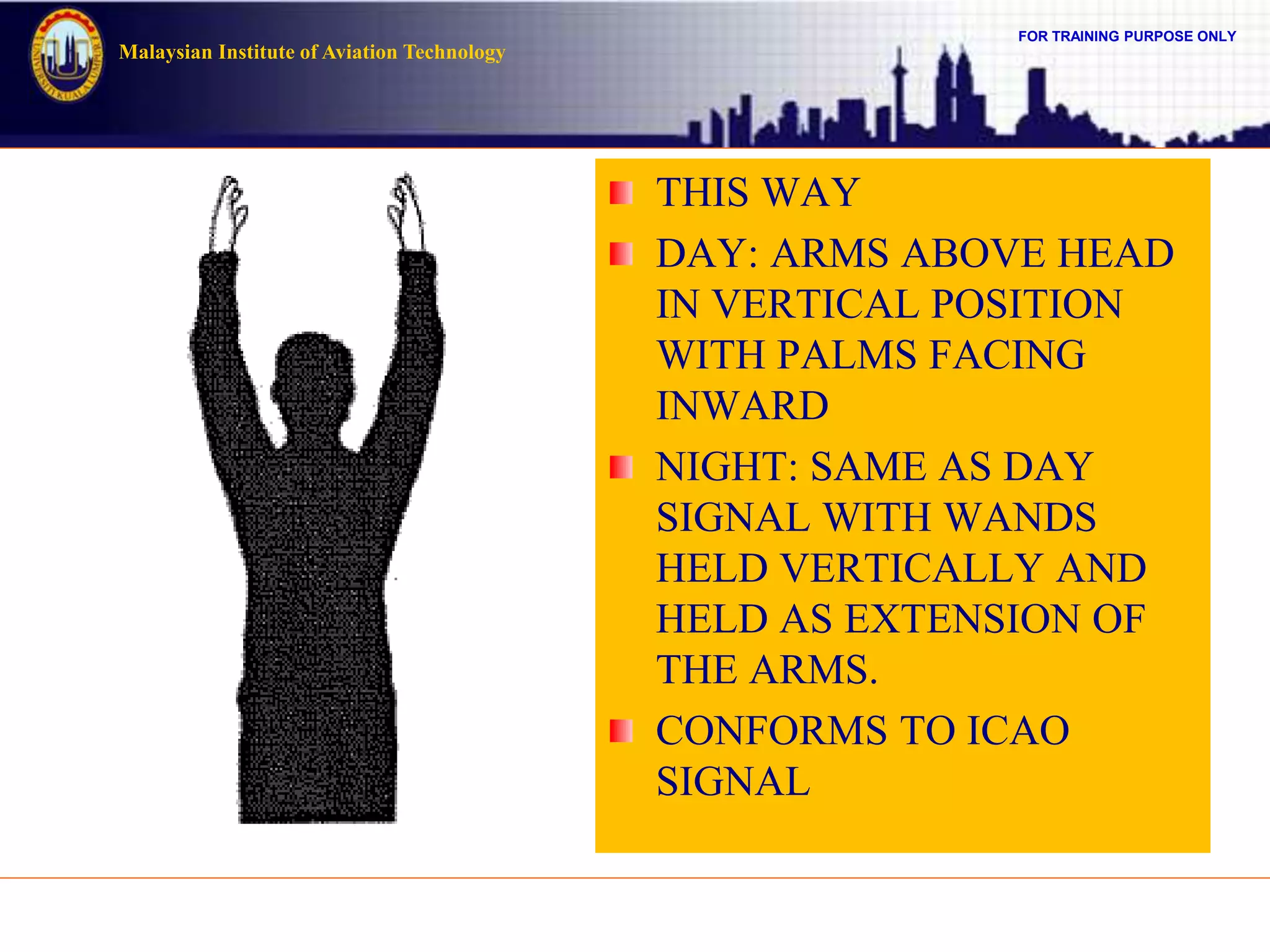 FOR TRAINING PURPOSE ONLY
Malaysian Institute of Aviation Technology
THIS WAY
DAY: ARMS ABOVE HEAD
IN VERTICAL POSITION
WITH PALMS FACING
INWARD
NIGHT: SAME AS DAY
SIGNAL WITH WANDS
HELD VERTICALLY AND
HELD AS EXTENSION OF
THE ARMS.
CONFORMS TO ICAO
SIGNAL
 