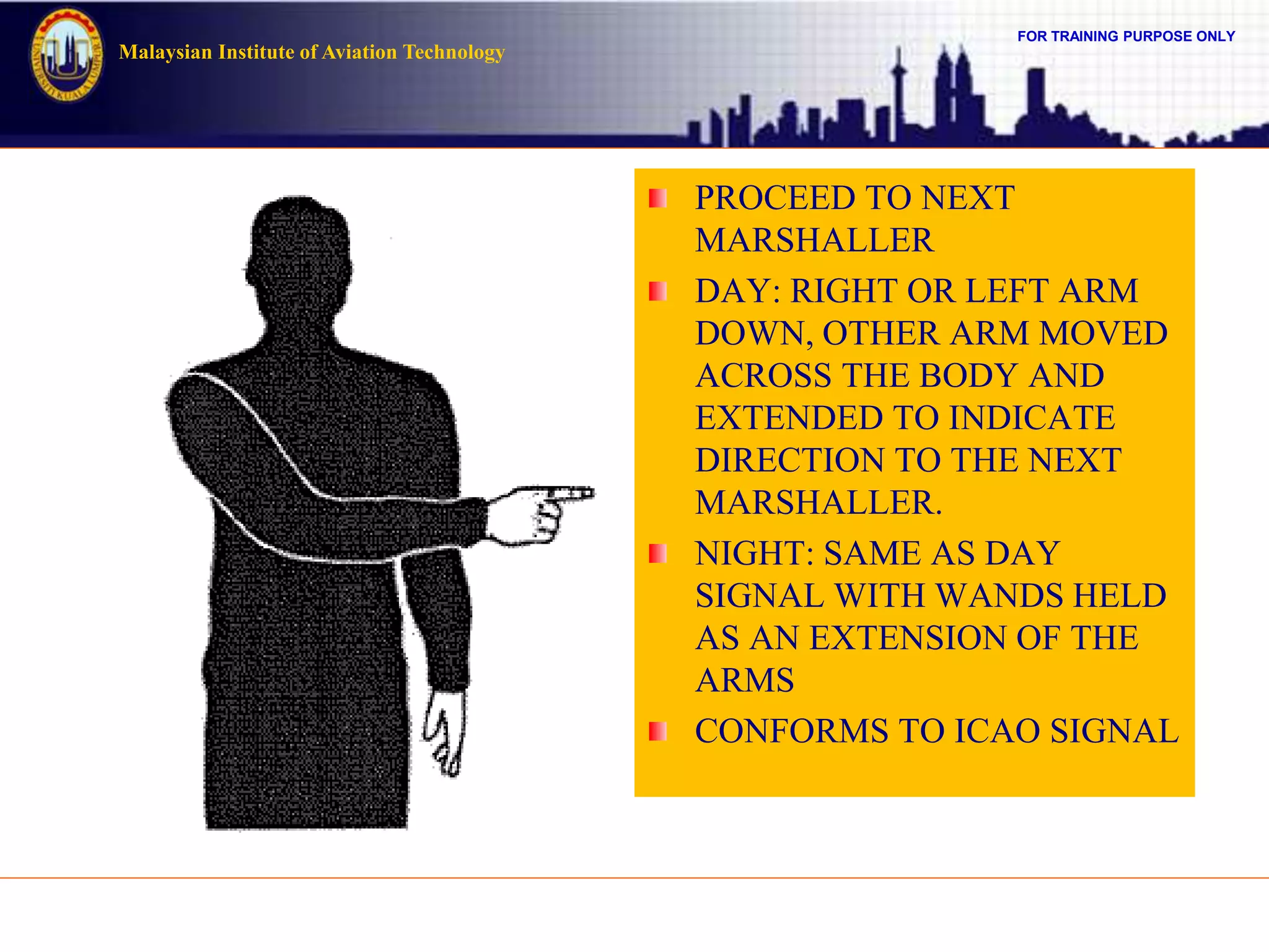 FOR TRAINING PURPOSE ONLY
Malaysian Institute of Aviation Technology
PROCEED TO NEXT
MARSHALLER
DAY: RIGHT OR LEFT ARM
DOWN, OTHER ARM MOVED
ACROSS THE BODY AND
EXTENDED TO INDICATE
DIRECTION TO THE NEXT
MARSHALLER.
NIGHT: SAME AS DAY
SIGNAL WITH WANDS HELD
AS AN EXTENSION OF THE
ARMS
CONFORMS TO ICAO SIGNAL
 