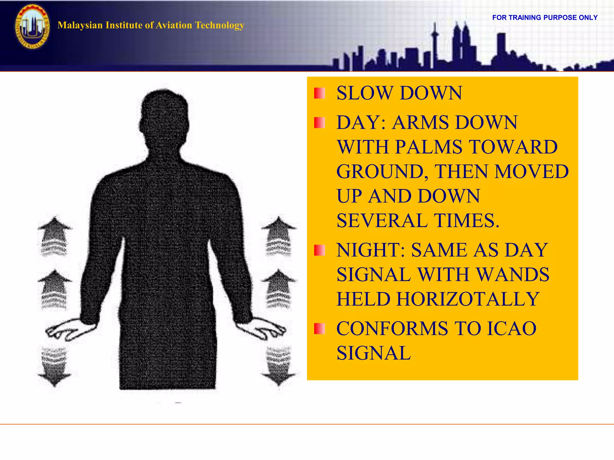 FOR TRAINING PURPOSE ONLY
Malaysian Institute of Aviation Technology
SLOW DOWN
DAY: ARMS DOWN
WITH PALMS TOWARD
GROUND, THEN MOVED
UP AND DOWN
SEVERAL TIMES.
NIGHT: SAME AS DAY
SIGNAL WITH WANDS
HELD HORIZOTALLY
CONFORMS TO ICAO
SIGNAL
 