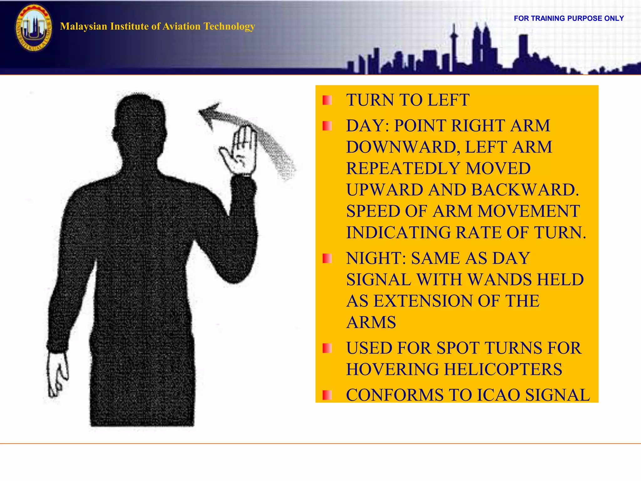 FOR TRAINING PURPOSE ONLY
Malaysian Institute of Aviation Technology
TURN TO LEFT
DAY: POINT RIGHT ARM
DOWNWARD, LEFT ARM
REPEATEDLY MOVED
UPWARD AND BACKWARD.
SPEED OF ARM MOVEMENT
INDICATING RATE OF TURN.
NIGHT: SAME AS DAY
SIGNAL WITH WANDS HELD
AS EXTENSION OF THE
ARMS
USED FOR SPOT TURNS FOR
HOVERING HELICOPTERS
CONFORMS TO ICAO SIGNAL
 