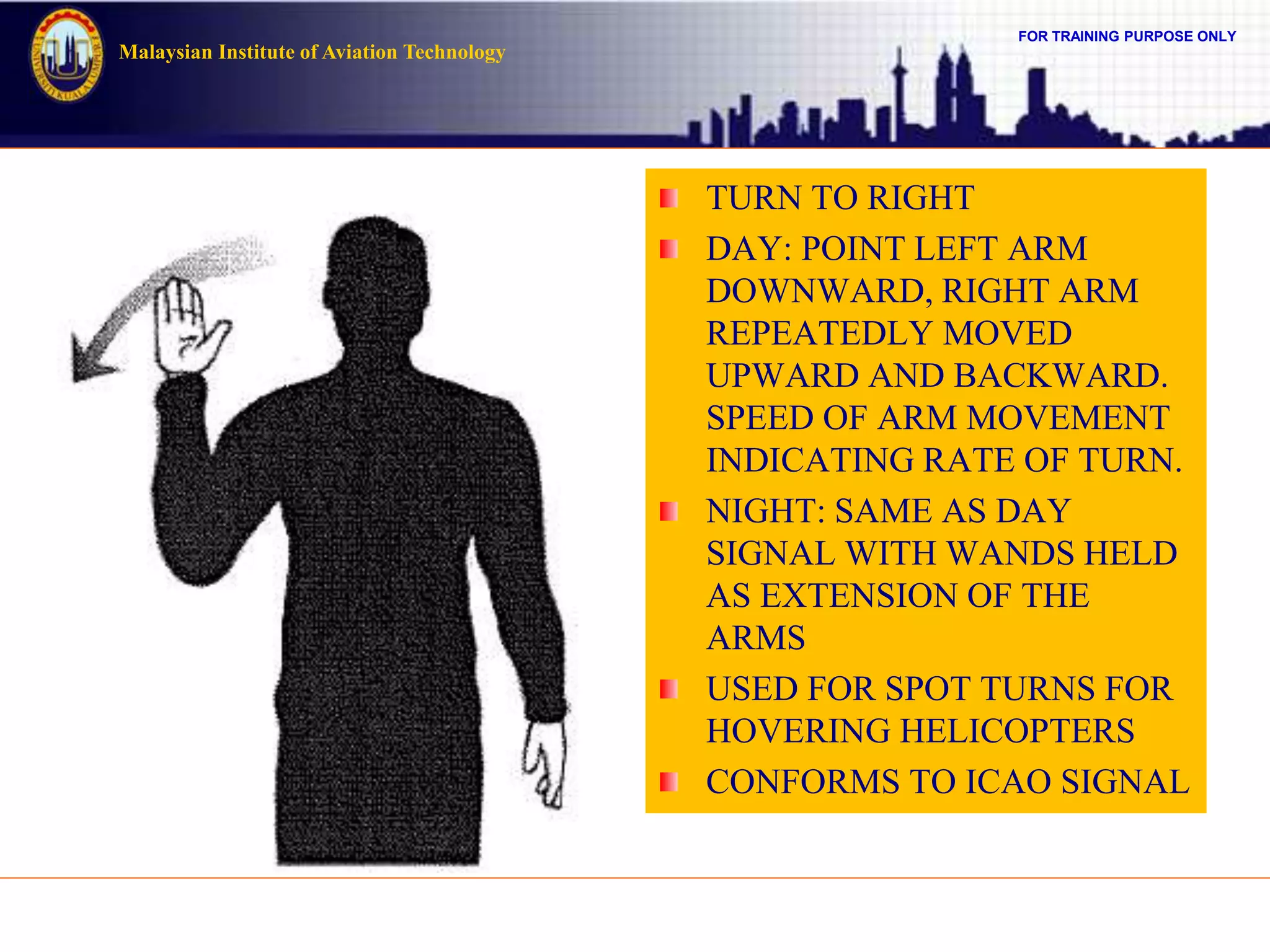 FOR TRAINING PURPOSE ONLY
Malaysian Institute of Aviation Technology
TURN TO RIGHT
DAY: POINT LEFT ARM
DOWNWARD, RIGHT ARM
REPEATEDLY MOVED
UPWARD AND BACKWARD.
SPEED OF ARM MOVEMENT
INDICATING RATE OF TURN.
NIGHT: SAME AS DAY
SIGNAL WITH WANDS HELD
AS EXTENSION OF THE
ARMS
USED FOR SPOT TURNS FOR
HOVERING HELICOPTERS
CONFORMS TO ICAO SIGNAL
 