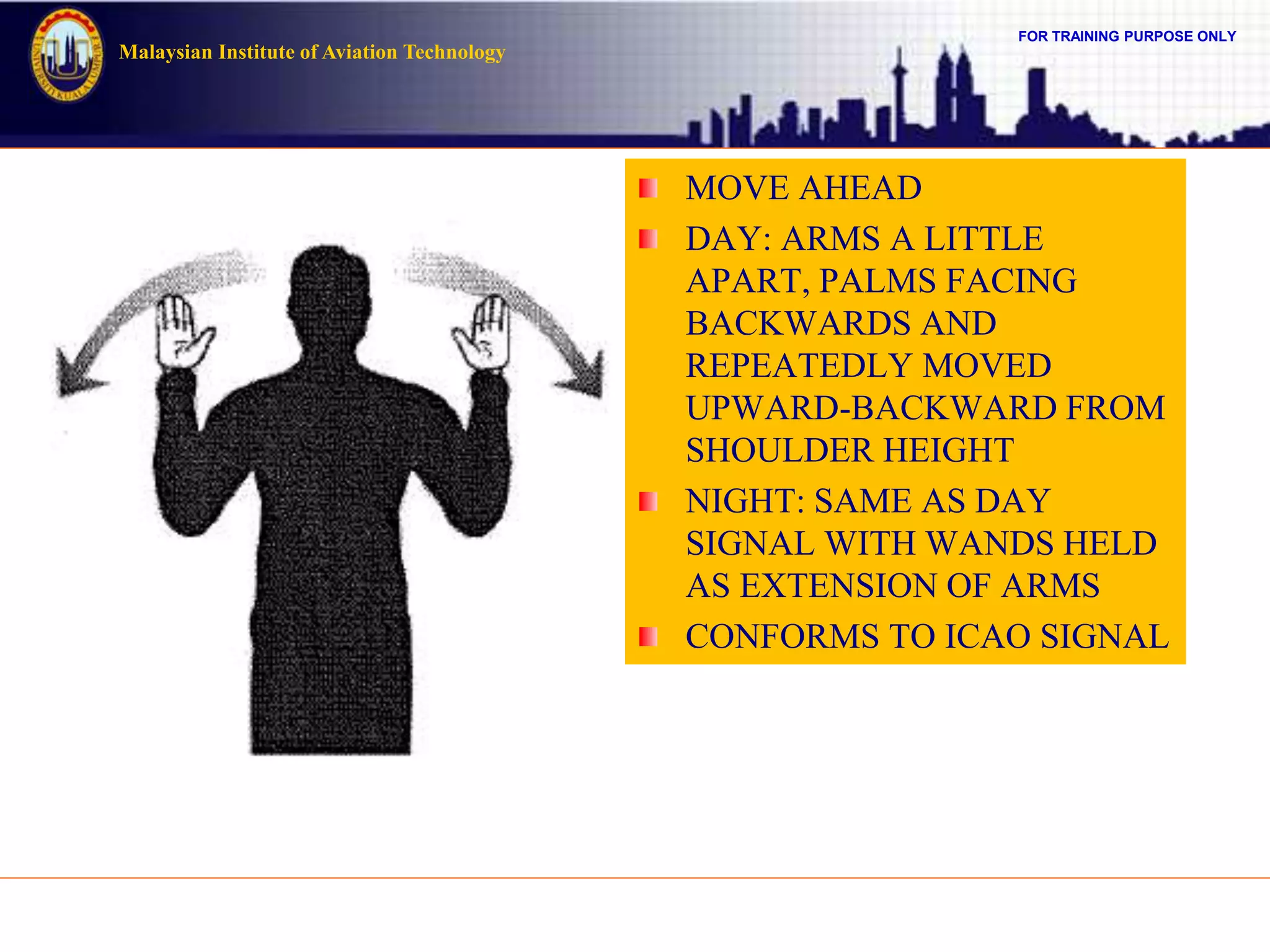 FOR TRAINING PURPOSE ONLY
Malaysian Institute of Aviation Technology
MOVE AHEAD
DAY: ARMS A LITTLE
APART, PALMS FACING
BACKWARDS AND
REPEATEDLY MOVED
UPWARD-BACKWARD FROM
SHOULDER HEIGHT
NIGHT: SAME AS DAY
SIGNAL WITH WANDS HELD
AS EXTENSION OF ARMS
CONFORMS TO ICAO SIGNAL
 