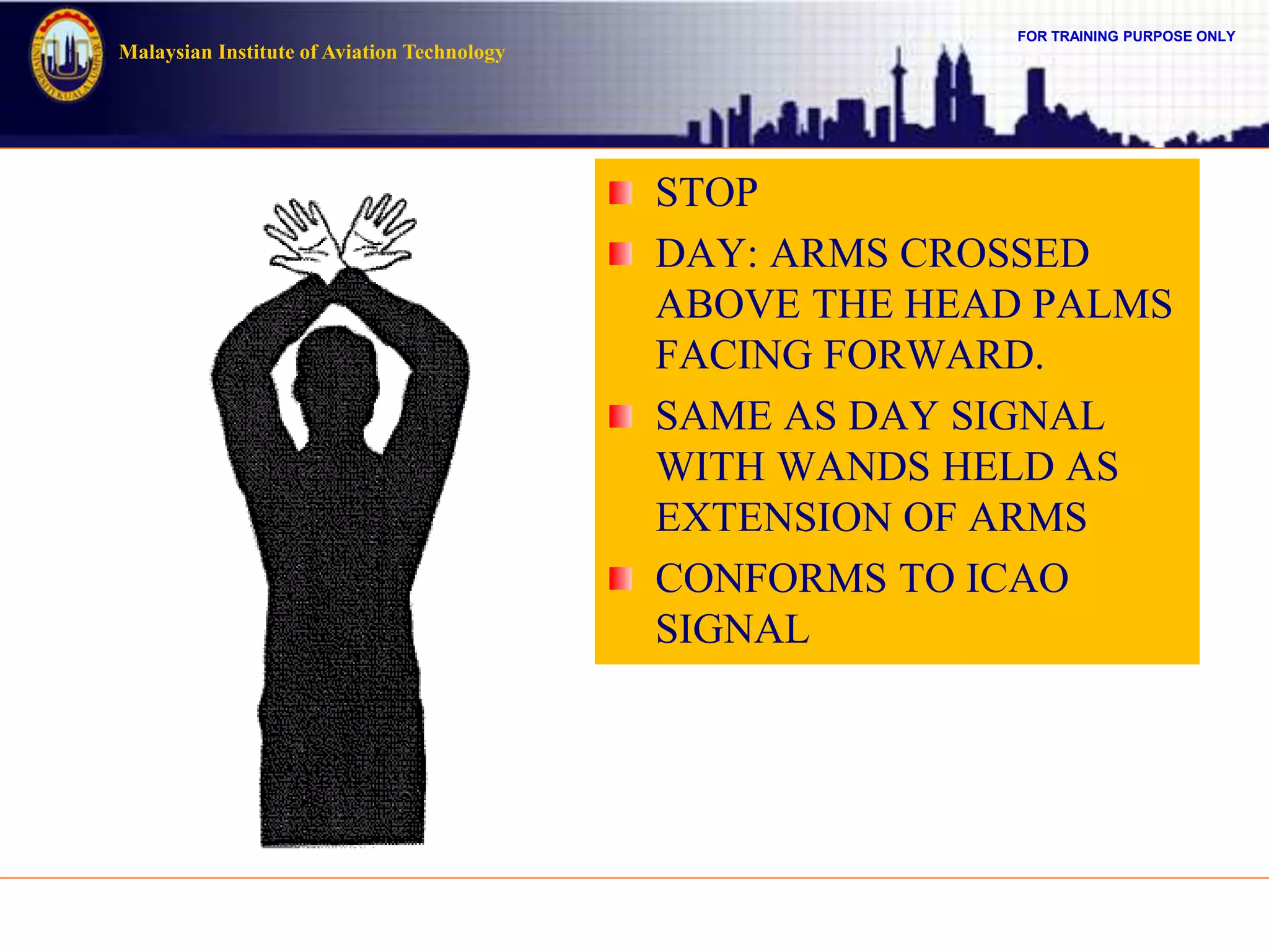 FOR TRAINING PURPOSE ONLY
Malaysian Institute of Aviation Technology
STOP
DAY: ARMS CROSSED
ABOVE THE HEAD PALMS
FACING FORWARD.
SAME AS DAY SIGNAL
WITH WANDS HELD AS
EXTENSION OF ARMS
CONFORMS TO ICAO
SIGNAL
 