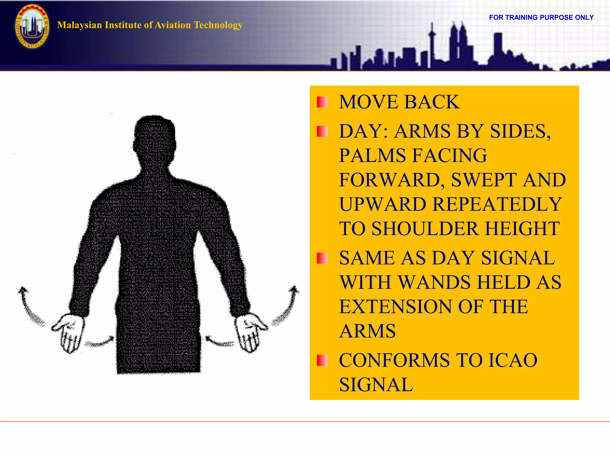 FOR TRAINING PURPOSE ONLY
Malaysian Institute of Aviation Technology
MOVE BACK
DAY: ARMS BY SIDES,
PALMS FACING
FORWARD, SWEPT AND
UPWARD REPEATEDLY
TO SHOULDER HEIGHT
SAME AS DAY SIGNAL
WITH WANDS HELD AS
EXTENSION OF THE
ARMS
CONFORMS TO ICAO
SIGNAL
 