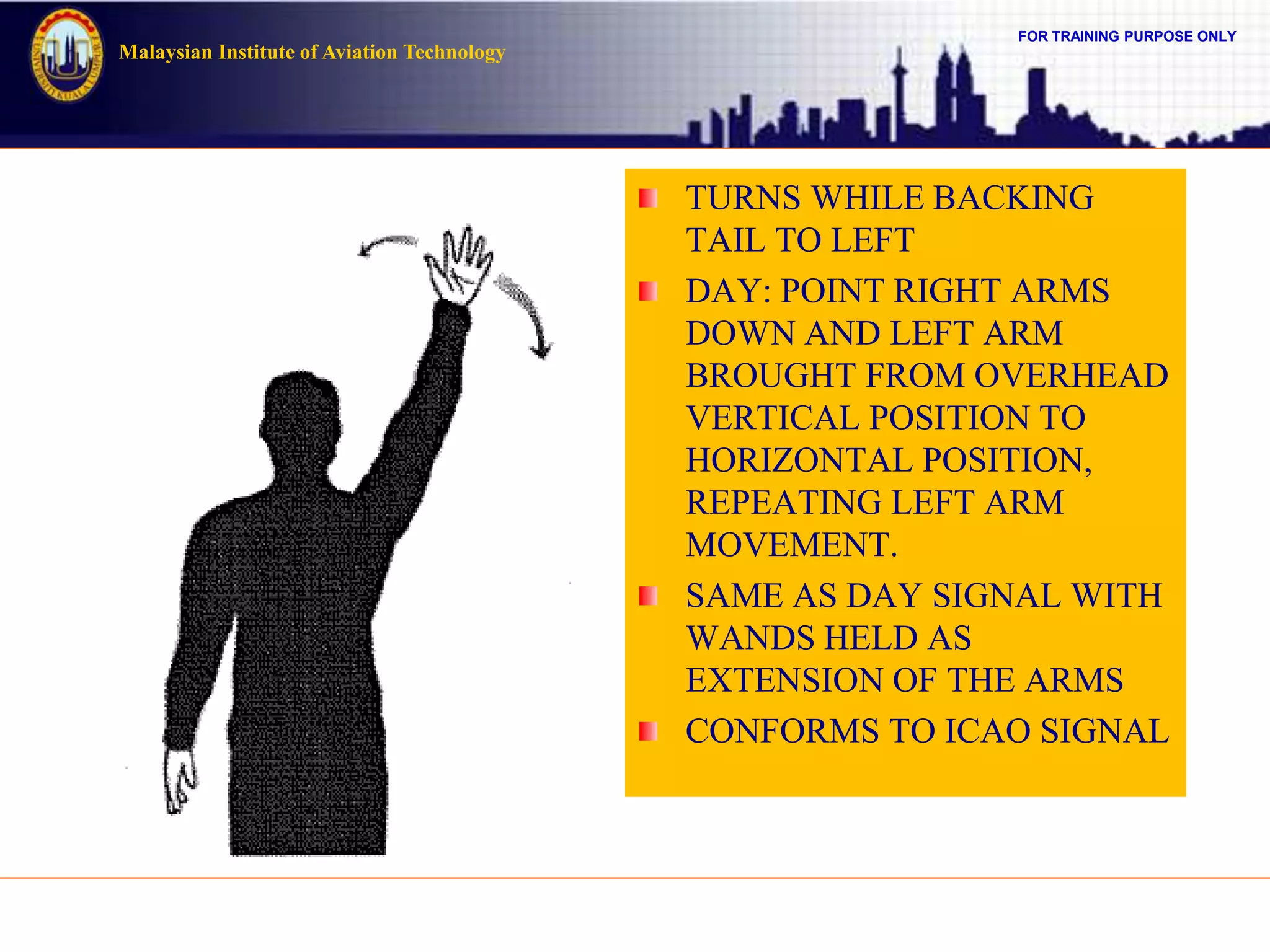FOR TRAINING PURPOSE ONLY
Malaysian Institute of Aviation Technology
TURNS WHILE BACKING
TAIL TO LEFT
DAY: POINT RIGHT ARMS
DOWN AND LEFT ARM
BROUGHT FROM OVERHEAD
VERTICAL POSITION TO
HORIZONTAL POSITION,
REPEATING LEFT ARM
MOVEMENT.
SAME AS DAY SIGNAL WITH
WANDS HELD AS
EXTENSION OF THE ARMS
CONFORMS TO ICAO SIGNAL
 