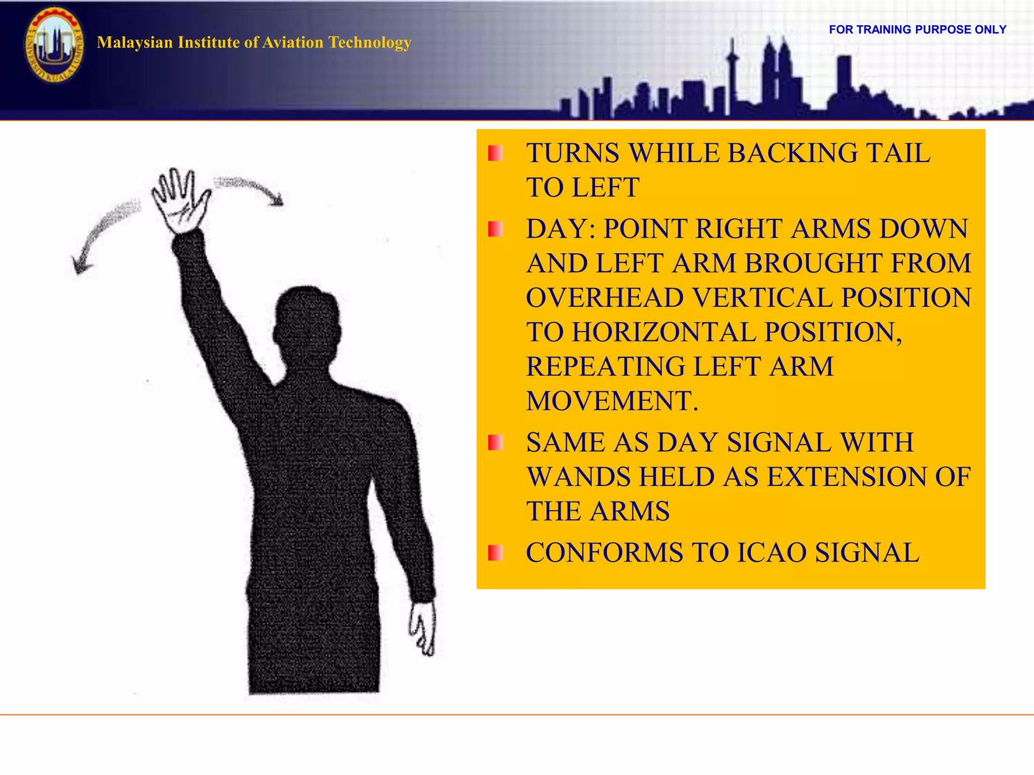 FOR TRAINING PURPOSE ONLY
Malaysian Institute of Aviation Technology
TURNS WHILE BACKING TAIL
TO LEFT
DAY: POINT RIGHT ARMS DOWN
AND LEFT ARM BROUGHT FROM
OVERHEAD VERTICAL POSITION
TO HORIZONTAL POSITION,
REPEATING LEFT ARM
MOVEMENT.
SAME AS DAY SIGNAL WITH
WANDS HELD AS EXTENSION OF
THE ARMS
CONFORMS TO ICAO SIGNAL
 