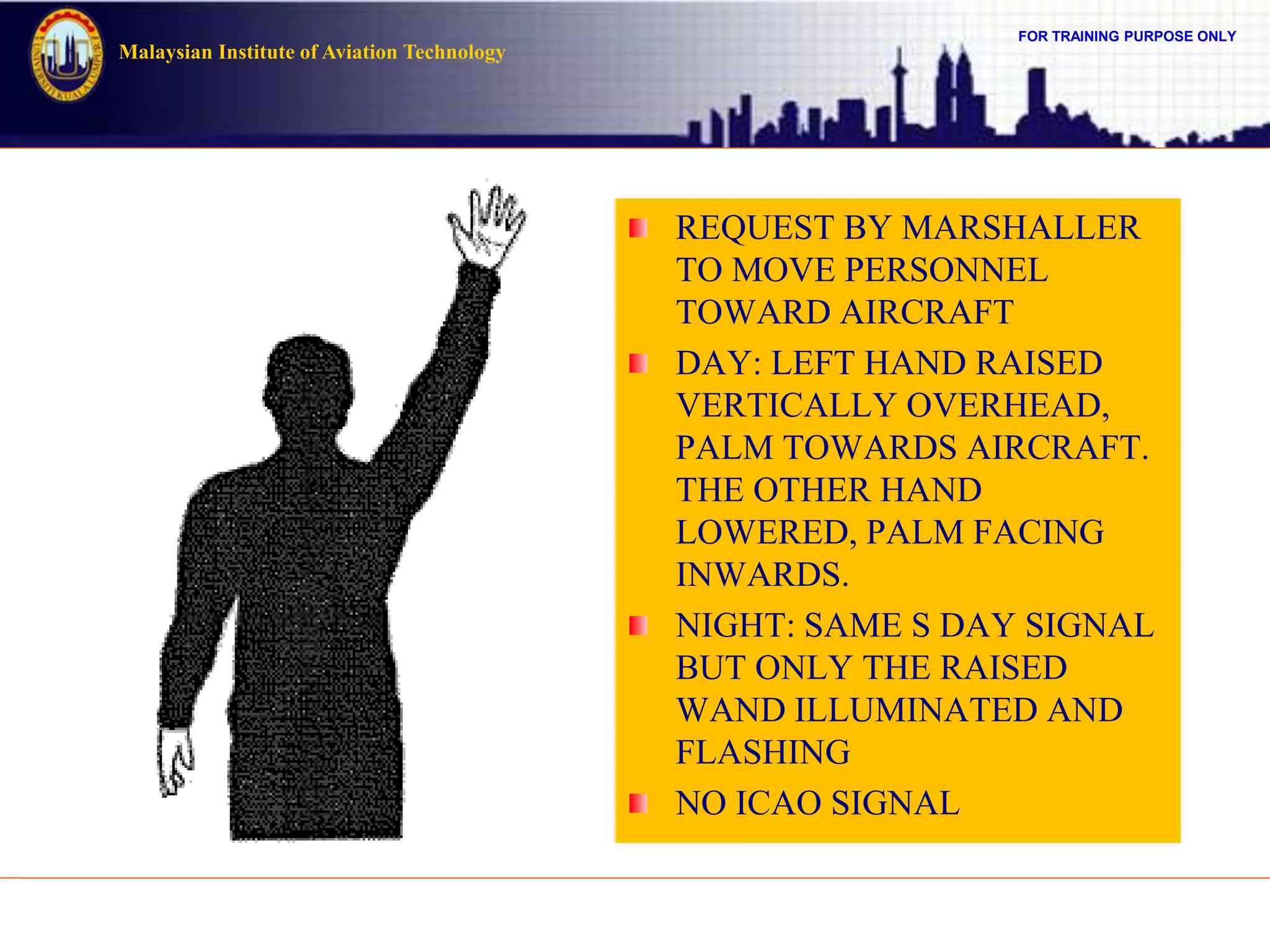 FOR TRAINING PURPOSE ONLY
Malaysian Institute of Aviation Technology
REQUEST BY MARSHALLER
TO MOVE PERSONNEL
TOWARD AIRCRAFT
DAY: LEFT HAND RAISED
VERTICALLY OVERHEAD,
PALM TOWARDS AIRCRAFT.
THE OTHER HAND
LOWERED, PALM FACING
INWARDS.
NIGHT: SAME S DAY SIGNAL
BUT ONLY THE RAISED
WAND ILLUMINATED AND
FLASHING
NO ICAO SIGNAL
 