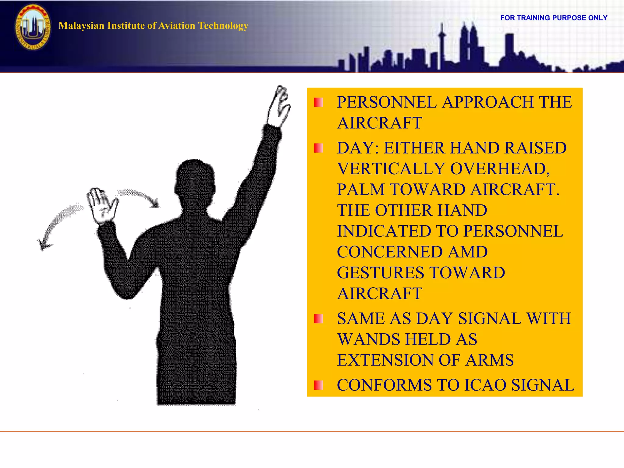 FOR TRAINING PURPOSE ONLY
Malaysian Institute of Aviation Technology
PERSONNEL APPROACH THE
AIRCRAFT
DAY: EITHER HAND RAISED
VERTICALLY OVERHEAD,
PALM TOWARD AIRCRAFT.
THE OTHER HAND
INDICATED TO PERSONNEL
CONCERNED AMD
GESTURES TOWARD
AIRCRAFT
SAME AS DAY SIGNAL WITH
WANDS HELD AS
EXTENSION OF ARMS
CONFORMS TO ICAO SIGNAL
 