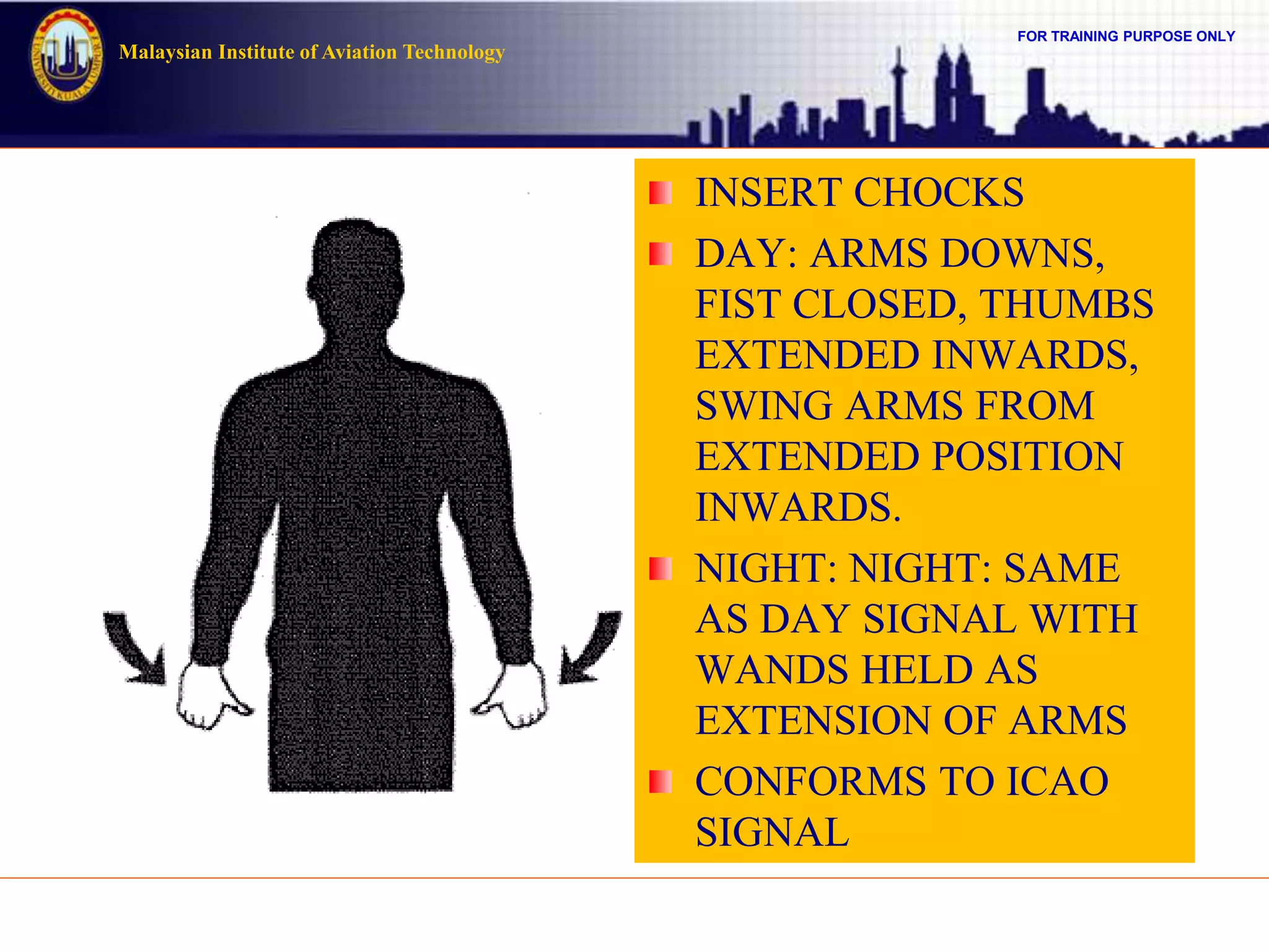 FOR TRAINING PURPOSE ONLY
Malaysian Institute of Aviation Technology
INSERT CHOCKS
DAY: ARMS DOWNS,
FIST CLOSED, THUMBS
EXTENDED INWARDS,
SWING ARMS FROM
EXTENDED POSITION
INWARDS.
NIGHT: NIGHT: SAME
AS DAY SIGNAL WITH
WANDS HELD AS
EXTENSION OF ARMS
CONFORMS TO ICAO
SIGNAL
 
