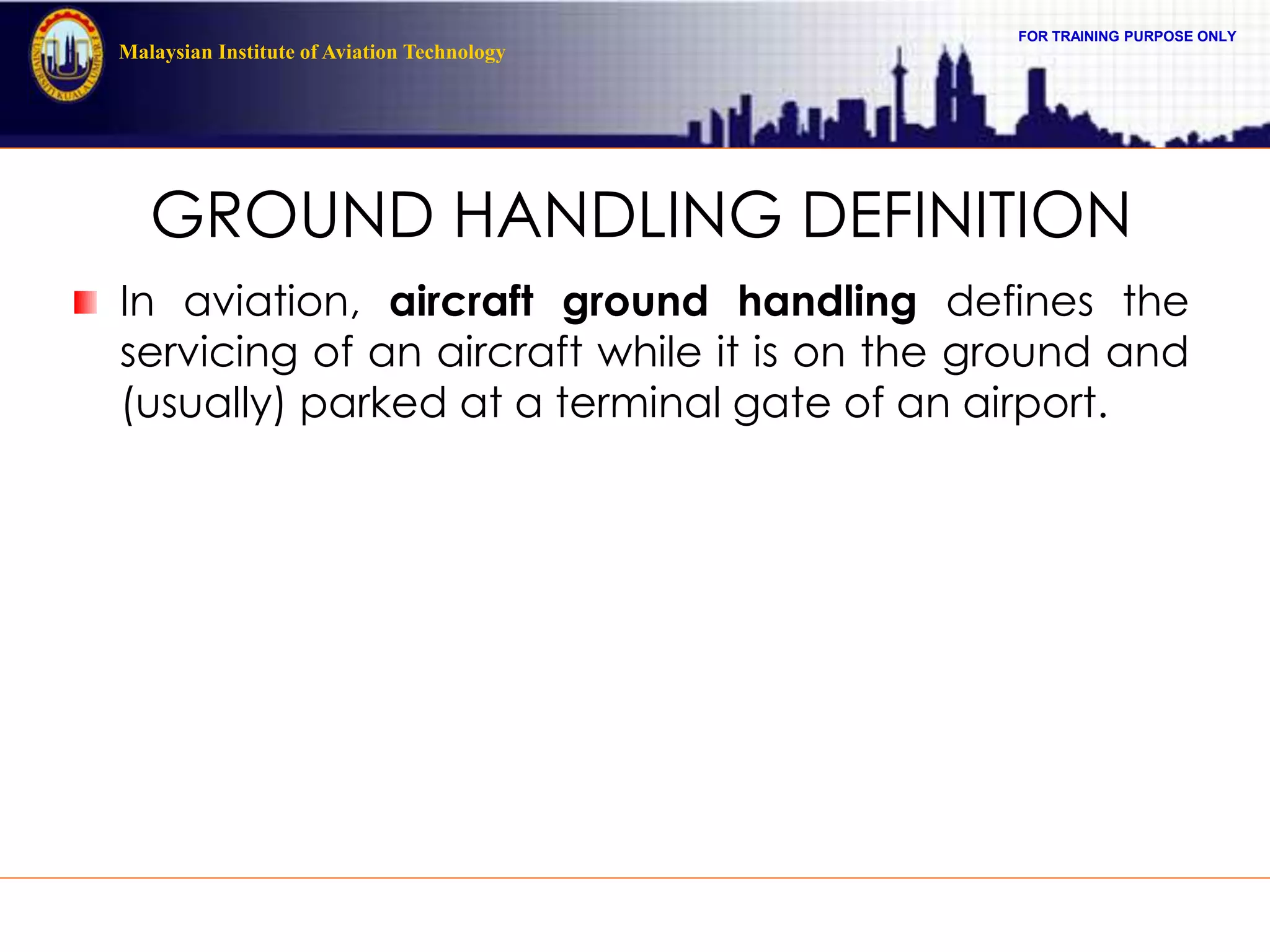 FOR TRAINING PURPOSE ONLY
Malaysian Institute of Aviation Technology
GROUND HANDLING DEFINITION
In aviation, aircraft ground handling defines the
servicing of an aircraft while it is on the ground and
(usually) parked at a terminal gate of an airport.
 