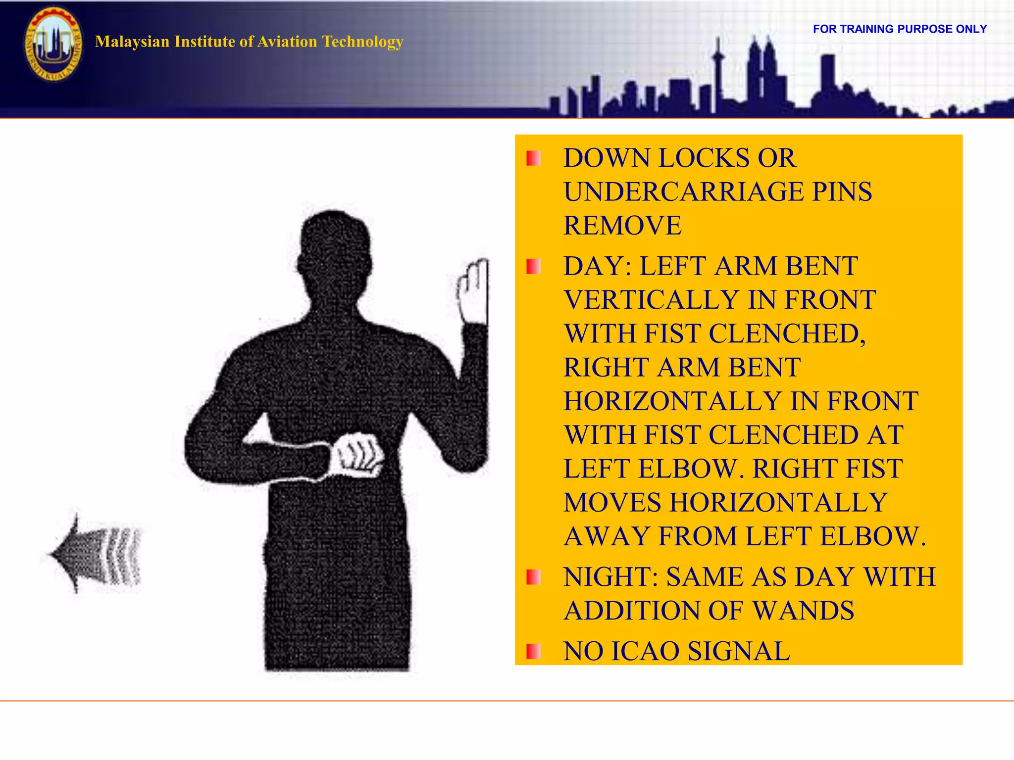 FOR TRAINING PURPOSE ONLY
Malaysian Institute of Aviation Technology
DOWN LOCKS OR
UNDERCARRIAGE PINS
REMOVE
DAY: LEFT ARM BENT
VERTICALLY IN FRONT
WITH FIST CLENCHED,
RIGHT ARM BENT
HORIZONTALLY IN FRONT
WITH FIST CLENCHED AT
LEFT ELBOW. RIGHT FIST
MOVES HORIZONTALLY
AWAY FROM LEFT ELBOW.
NIGHT: SAME AS DAY WITH
ADDITION OF WANDS
NO ICAO SIGNAL
 