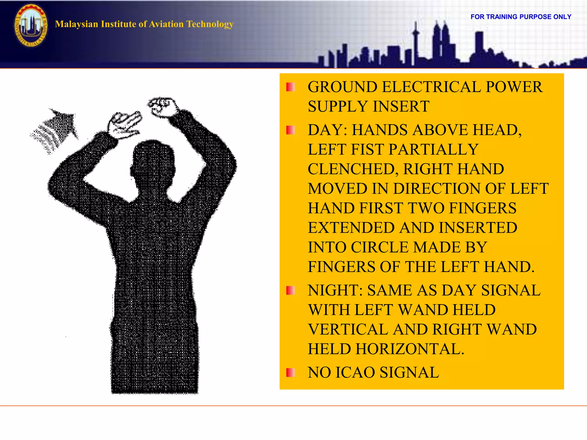 FOR TRAINING PURPOSE ONLY
Malaysian Institute of Aviation Technology
GROUND ELECTRICAL POWER
SUPPLY INSERT
DAY: HANDS ABOVE HEAD,
LEFT FIST PARTIALLY
CLENCHED, RIGHT HAND
MOVED IN DIRECTION OF LEFT
HAND FIRST TWO FINGERS
EXTENDED AND INSERTED
INTO CIRCLE MADE BY
FINGERS OF THE LEFT HAND.
NIGHT: SAME AS DAY SIGNAL
WITH LEFT WAND HELD
VERTICAL AND RIGHT WAND
HELD HORIZONTAL.
NO ICAO SIGNAL
 