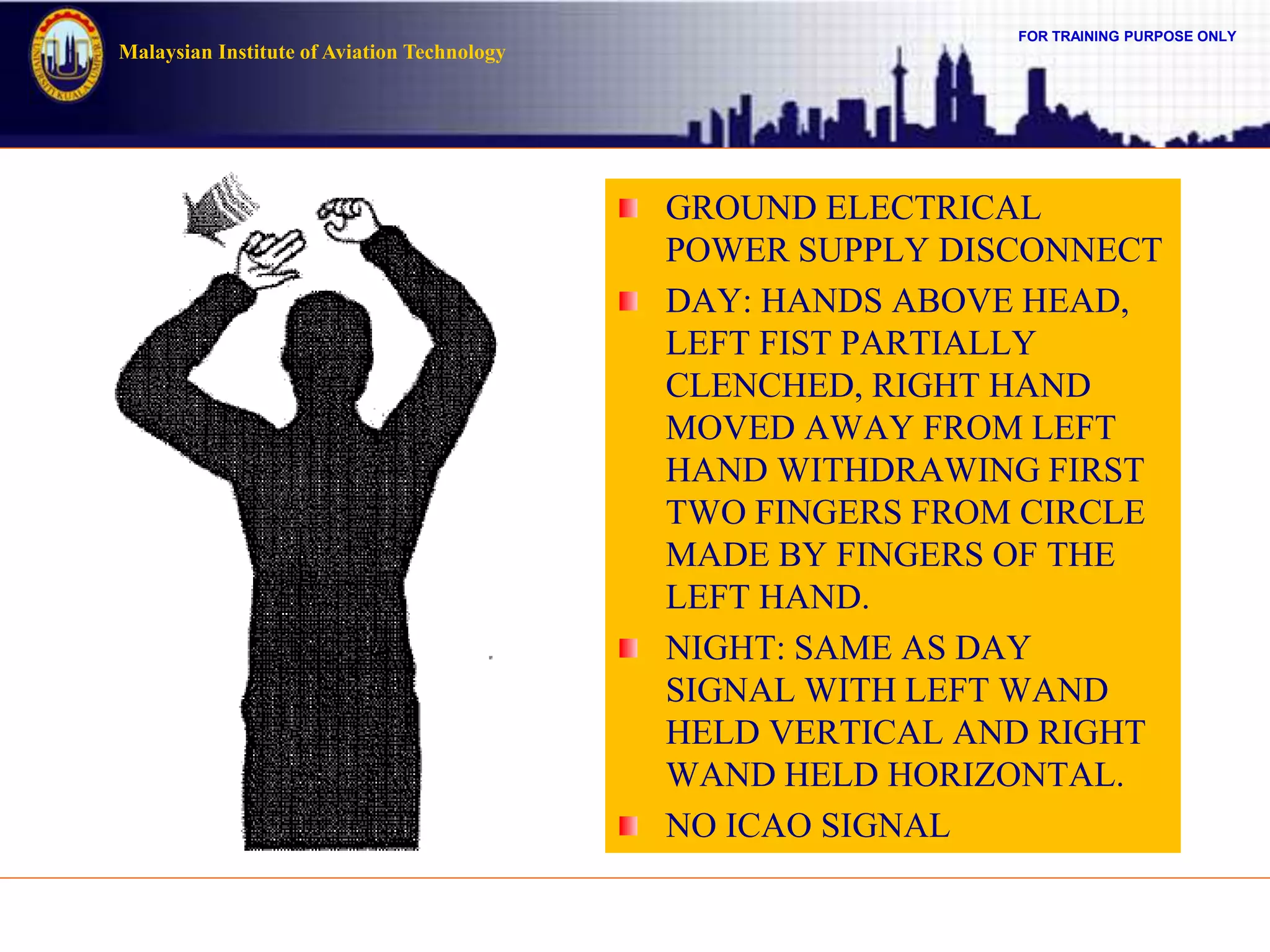 FOR TRAINING PURPOSE ONLY
Malaysian Institute of Aviation Technology
GROUND ELECTRICAL
POWER SUPPLY DISCONNECT
DAY: HANDS ABOVE HEAD,
LEFT FIST PARTIALLY
CLENCHED, RIGHT HAND
MOVED AWAY FROM LEFT
HAND WITHDRAWING FIRST
TWO FINGERS FROM CIRCLE
MADE BY FINGERS OF THE
LEFT HAND.
NIGHT: SAME AS DAY
SIGNAL WITH LEFT WAND
HELD VERTICAL AND RIGHT
WAND HELD HORIZONTAL.
NO ICAO SIGNAL
 