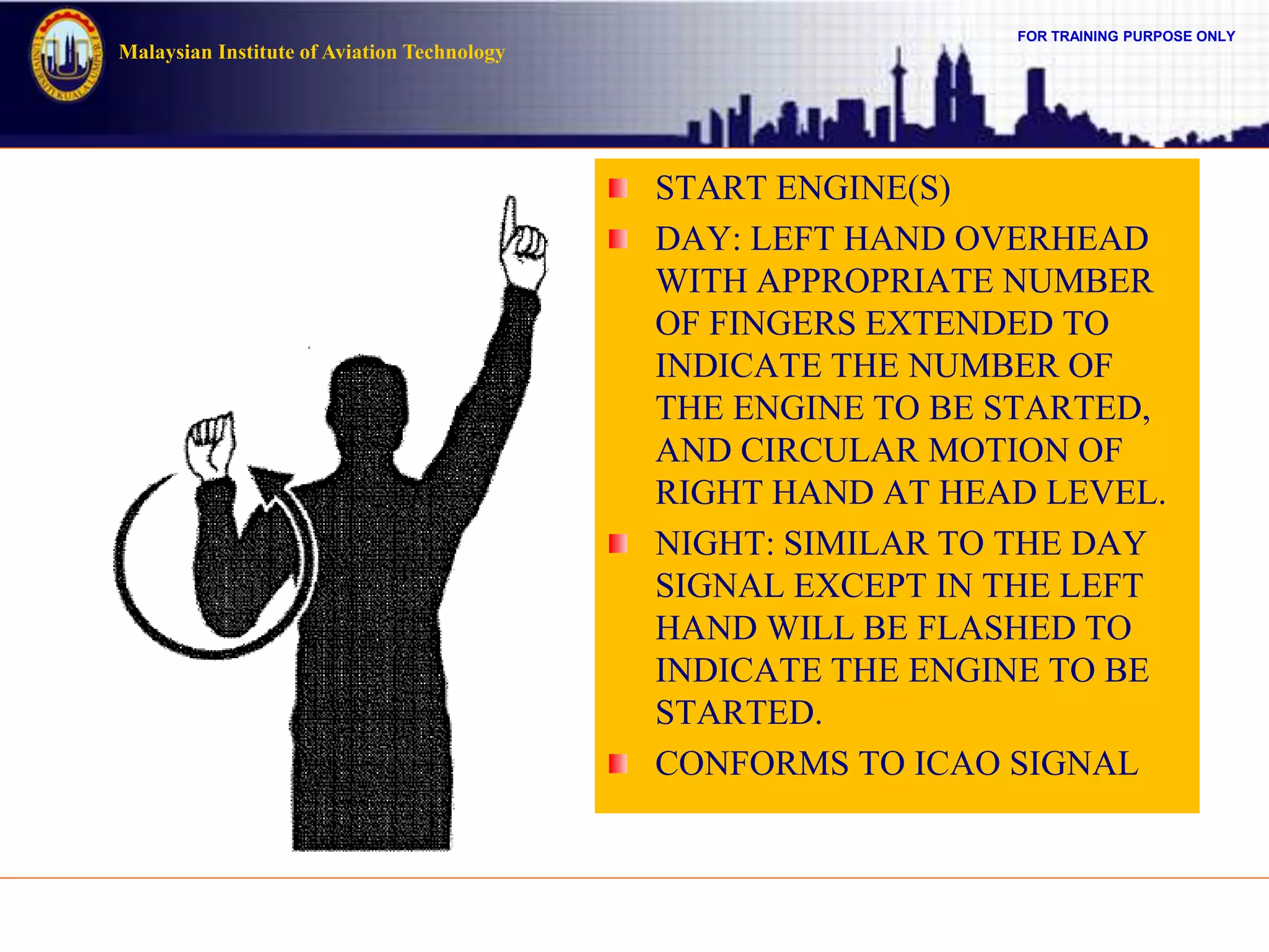 FOR TRAINING PURPOSE ONLY
Malaysian Institute of Aviation Technology
START ENGINE(S)
DAY: LEFT HAND OVERHEAD
WITH APPROPRIATE NUMBER
OF FINGERS EXTENDED TO
INDICATE THE NUMBER OF
THE ENGINE TO BE STARTED,
AND CIRCULAR MOTION OF
RIGHT HAND AT HEAD LEVEL.
NIGHT: SIMILAR TO THE DAY
SIGNAL EXCEPT IN THE LEFT
HAND WILL BE FLASHED TO
INDICATE THE ENGINE TO BE
STARTED.
CONFORMS TO ICAO SIGNAL
 