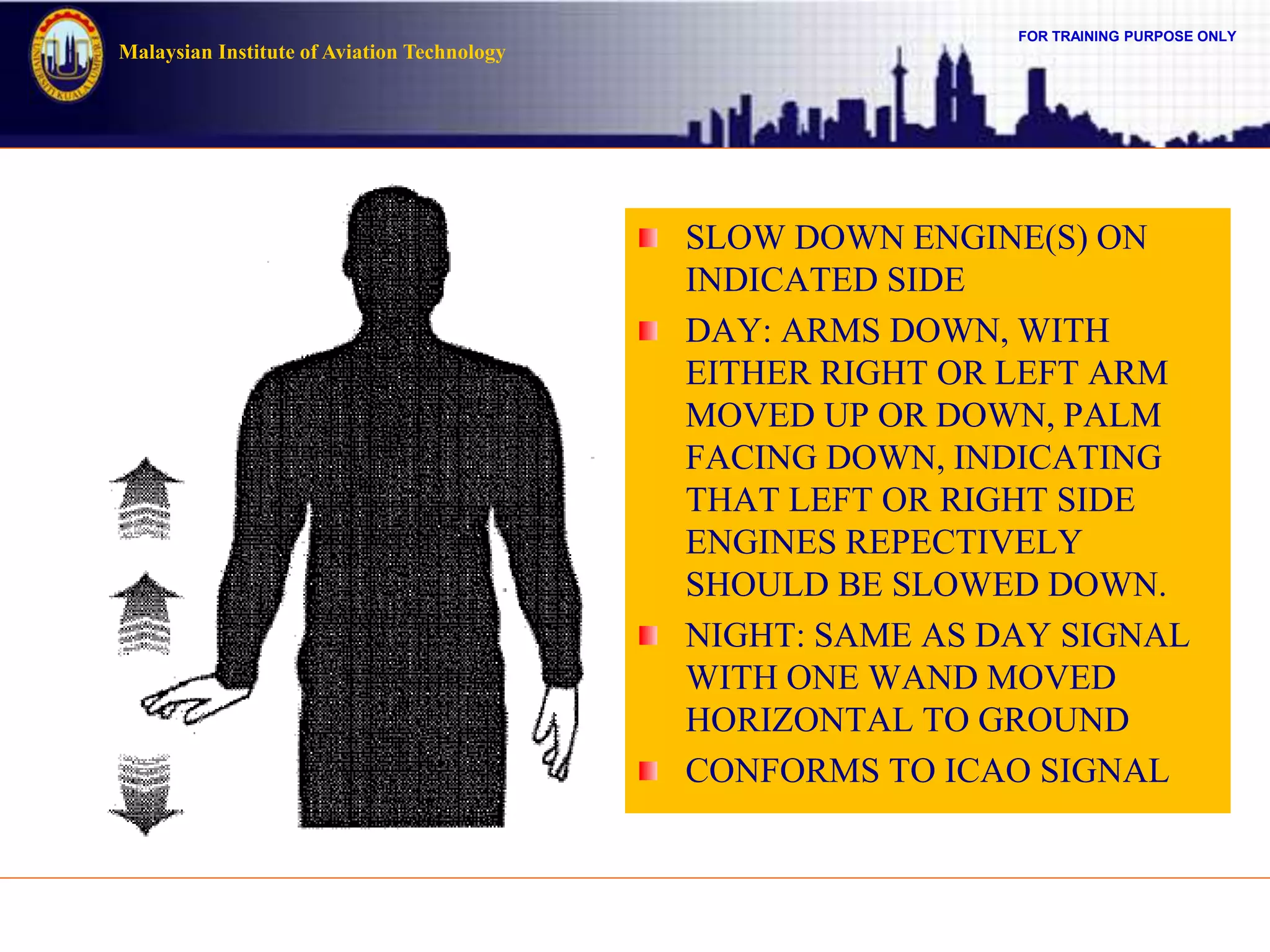 FOR TRAINING PURPOSE ONLY
Malaysian Institute of Aviation Technology
SLOW DOWN ENGINE(S) ON
INDICATED SIDE
DAY: ARMS DOWN, WITH
EITHER RIGHT OR LEFT ARM
MOVED UP OR DOWN, PALM
FACING DOWN, INDICATING
THAT LEFT OR RIGHT SIDE
ENGINES REPECTIVELY
SHOULD BE SLOWED DOWN.
NIGHT: SAME AS DAY SIGNAL
WITH ONE WAND MOVED
HORIZONTAL TO GROUND
CONFORMS TO ICAO SIGNAL
 