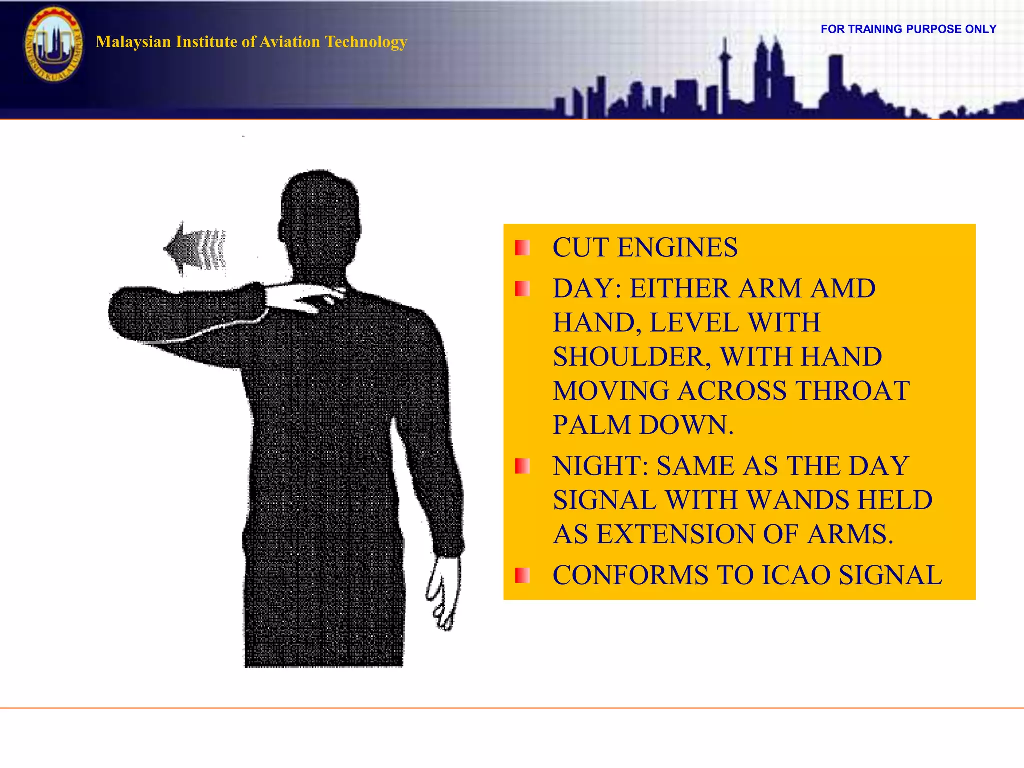 FOR TRAINING PURPOSE ONLY
Malaysian Institute of Aviation Technology
CUT ENGINES
DAY: EITHER ARM AMD
HAND, LEVEL WITH
SHOULDER, WITH HAND
MOVING ACROSS THROAT
PALM DOWN.
NIGHT: SAME AS THE DAY
SIGNAL WITH WANDS HELD
AS EXTENSION OF ARMS.
CONFORMS TO ICAO SIGNAL
 