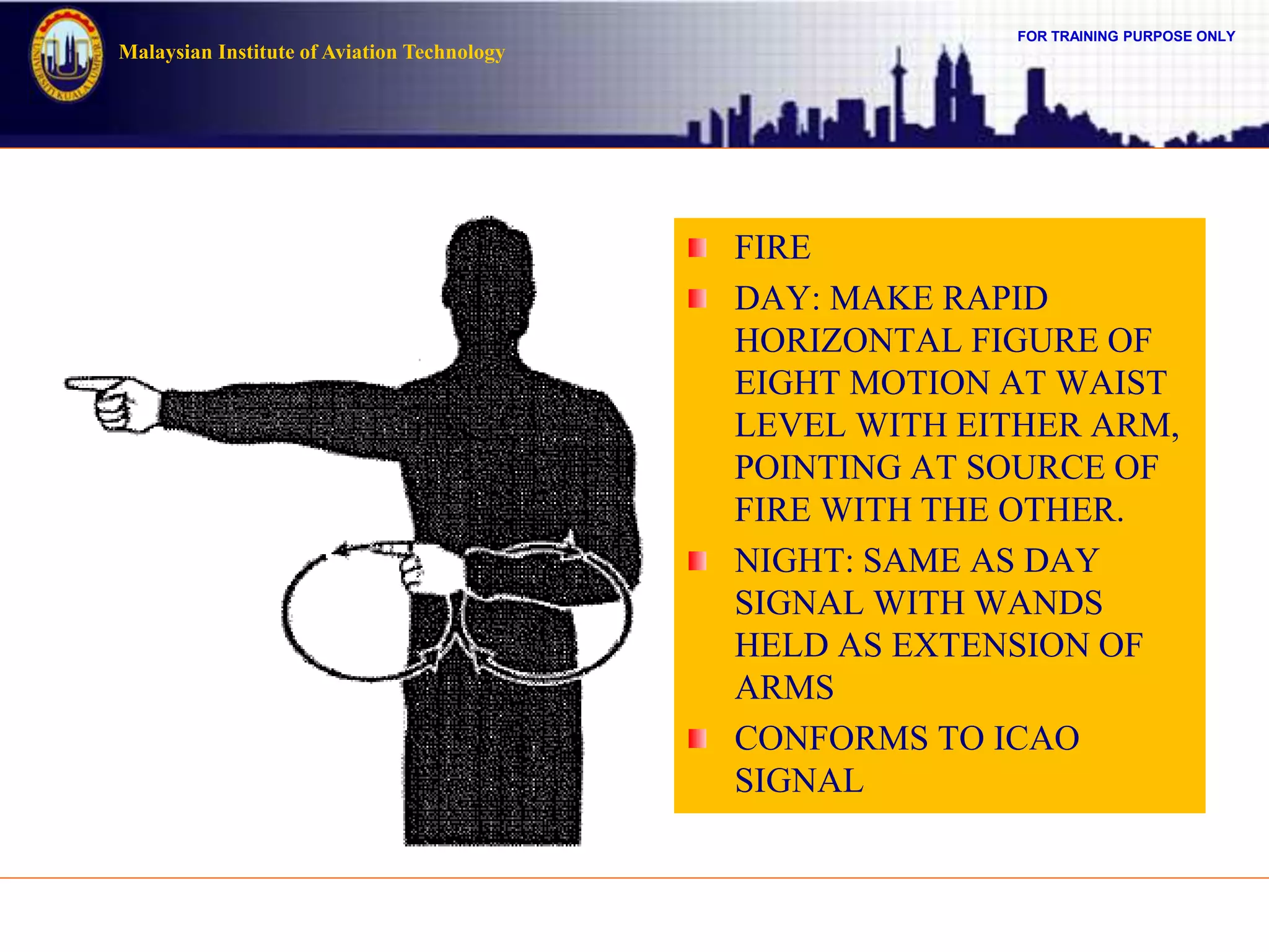 FOR TRAINING PURPOSE ONLY
Malaysian Institute of Aviation Technology
FIRE
DAY: MAKE RAPID
HORIZONTAL FIGURE OF
EIGHT MOTION AT WAIST
LEVEL WITH EITHER ARM,
POINTING AT SOURCE OF
FIRE WITH THE OTHER.
NIGHT: SAME AS DAY
SIGNAL WITH WANDS
HELD AS EXTENSION OF
ARMS
CONFORMS TO ICAO
SIGNAL
 