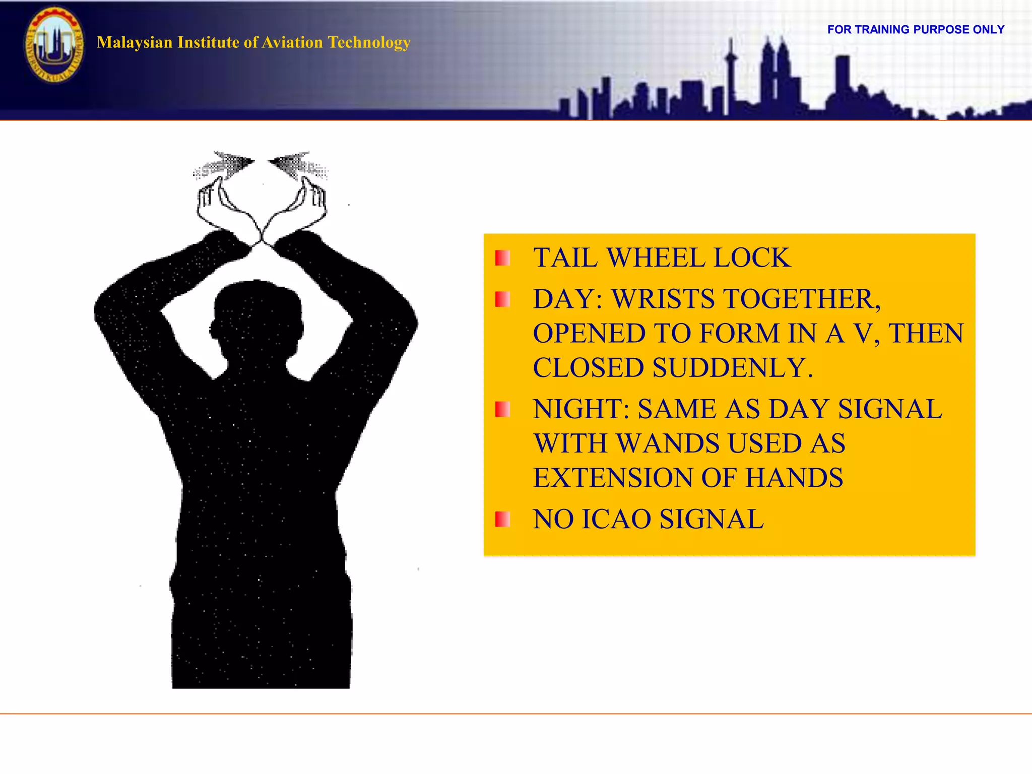 FOR TRAINING PURPOSE ONLY
Malaysian Institute of Aviation Technology
TAIL WHEEL LOCK
DAY: WRISTS TOGETHER,
OPENED TO FORM IN A V, THEN
CLOSED SUDDENLY.
NIGHT: SAME AS DAY SIGNAL
WITH WANDS USED AS
EXTENSION OF HANDS
NO ICAO SIGNAL
 