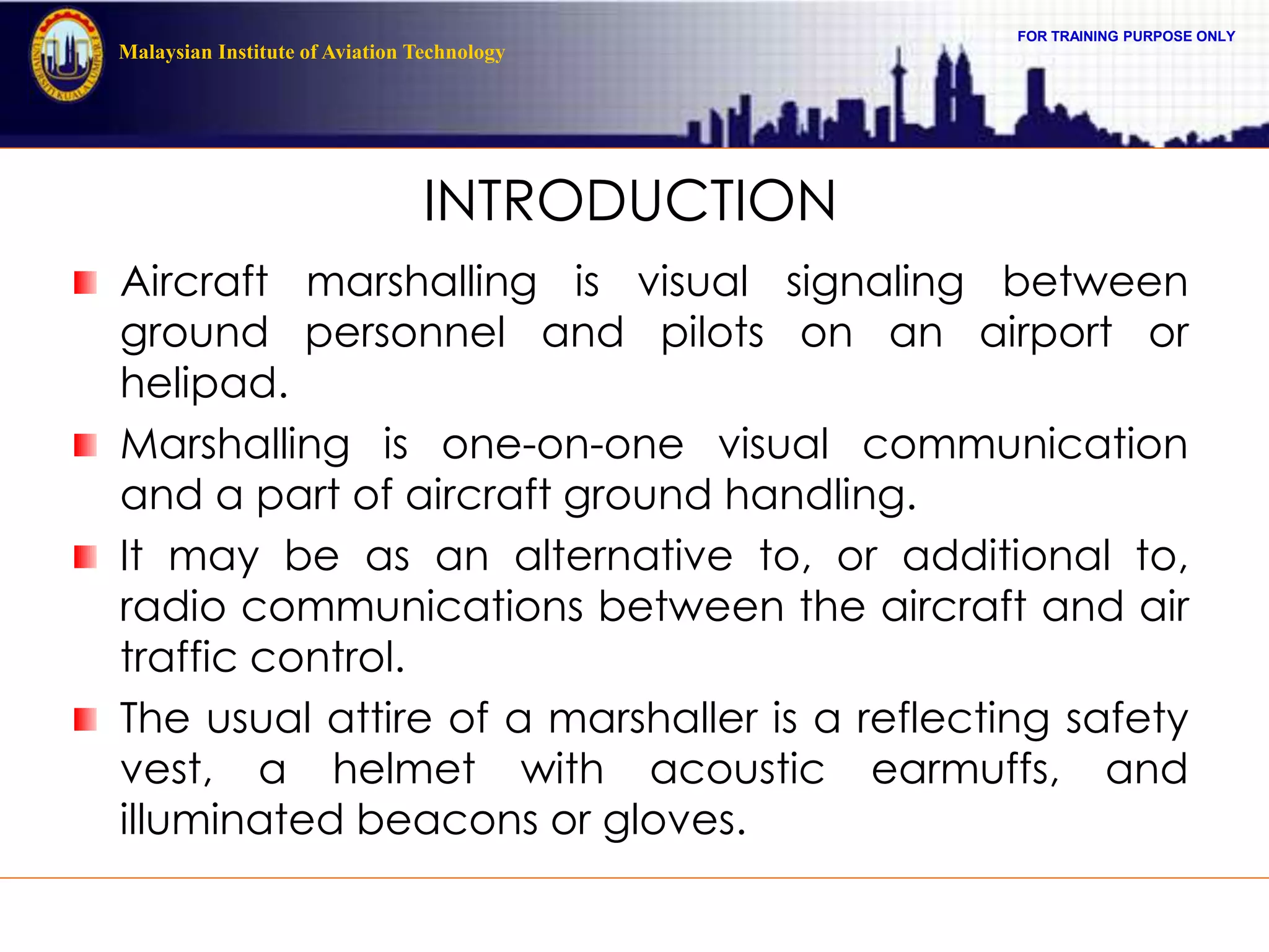 FOR TRAINING PURPOSE ONLY
Malaysian Institute of Aviation Technology
INTRODUCTION
Aircraft marshalling is visual signaling between
ground personnel and pilots on an airport or
helipad.
Marshalling is one-on-one visual communication
and a part of aircraft ground handling.
It may be as an alternative to, or additional to,
radio communications between the aircraft and air
traffic control.
The usual attire of a marshaller is a reflecting safety
vest, a helmet with acoustic earmuffs, and
illuminated beacons or gloves.
 