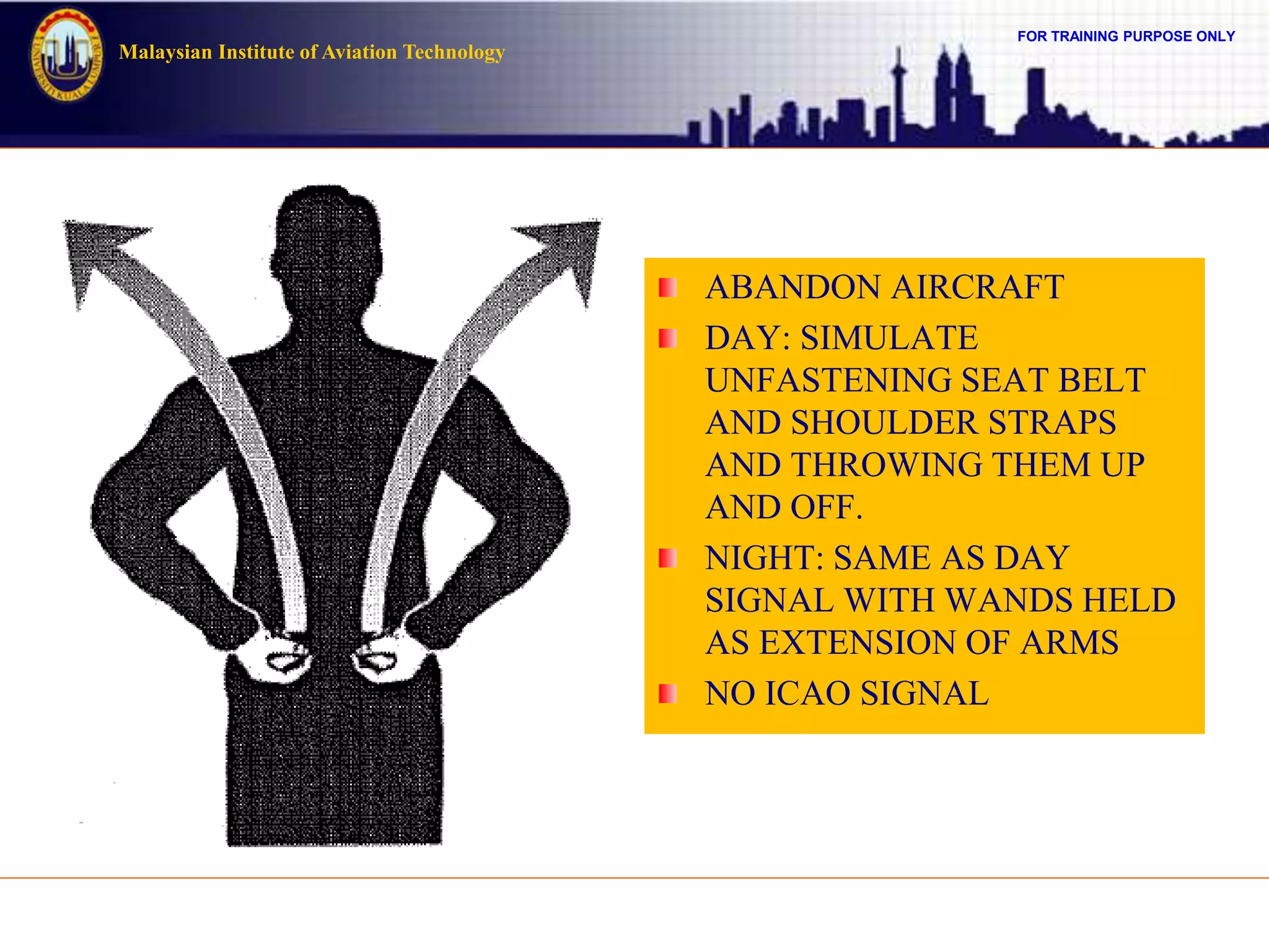 FOR TRAINING PURPOSE ONLY
Malaysian Institute of Aviation Technology
ABANDON AIRCRAFT
DAY: SIMULATE
UNFASTENING SEAT BELT
AND SHOULDER STRAPS
AND THROWING THEM UP
AND OFF.
NIGHT: SAME AS DAY
SIGNAL WITH WANDS HELD
AS EXTENSION OF ARMS
NO ICAO SIGNAL
 