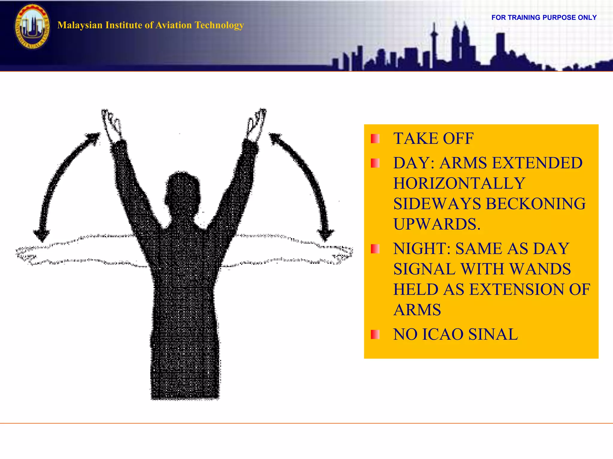 FOR TRAINING PURPOSE ONLY
Malaysian Institute of Aviation Technology
TAKE OFF
DAY: ARMS EXTENDED
HORIZONTALLY
SIDEWAYS BECKONING
UPWARDS.
NIGHT: SAME AS DAY
SIGNAL WITH WANDS
HELD AS EXTENSION OF
ARMS
NO ICAO SINAL
 