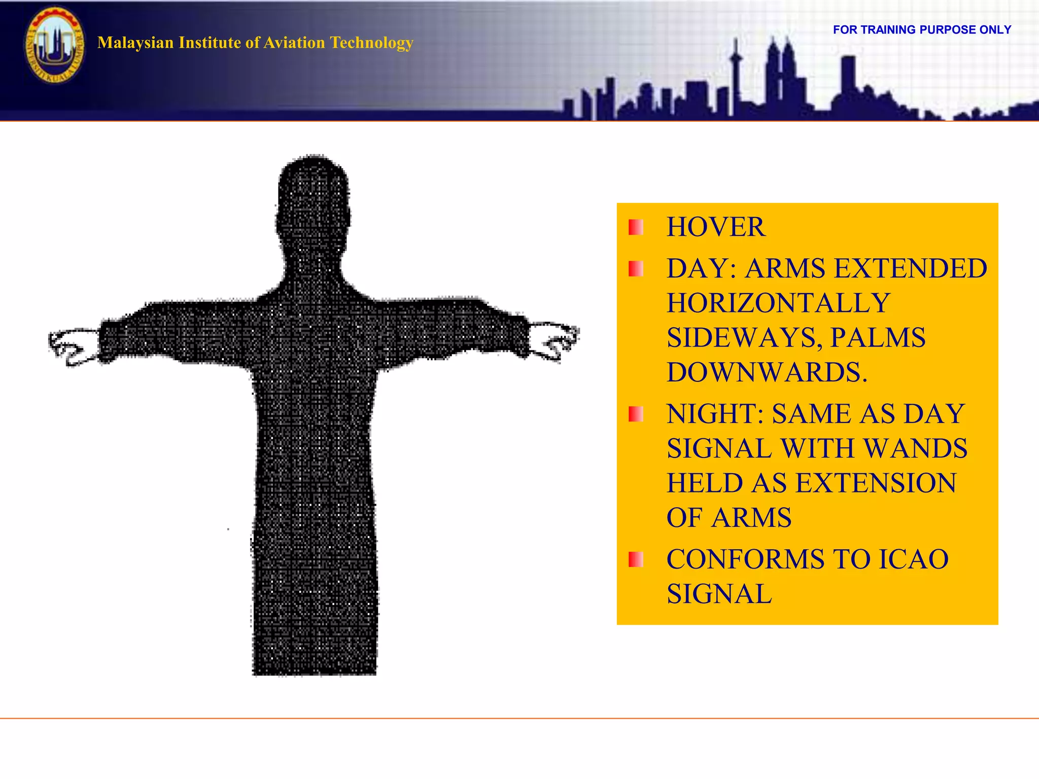 FOR TRAINING PURPOSE ONLY
Malaysian Institute of Aviation Technology
HOVER
DAY: ARMS EXTENDED
HORIZONTALLY
SIDEWAYS, PALMS
DOWNWARDS.
NIGHT: SAME AS DAY
SIGNAL WITH WANDS
HELD AS EXTENSION
OF ARMS
CONFORMS TO ICAO
SIGNAL
 