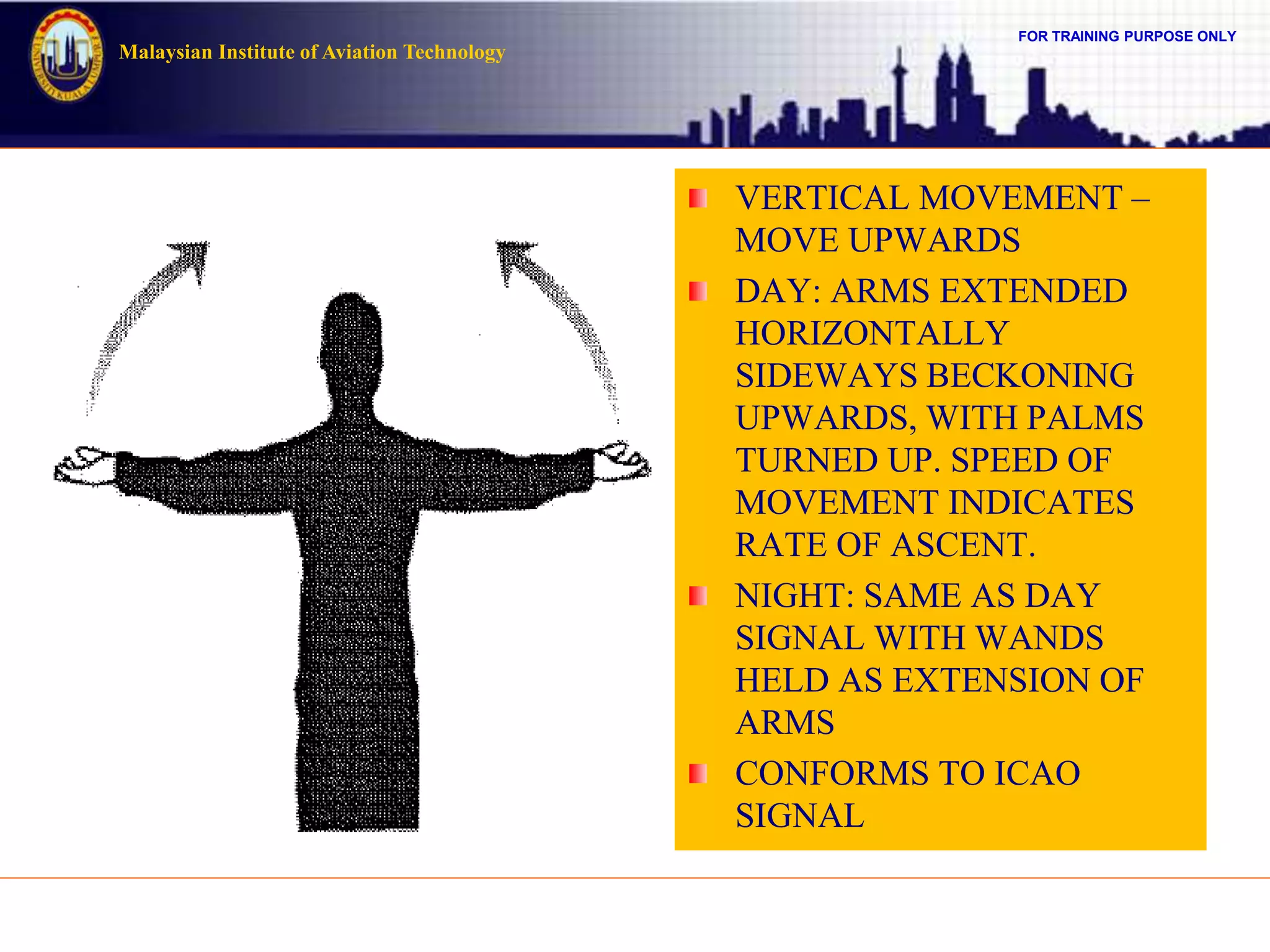 FOR TRAINING PURPOSE ONLY
Malaysian Institute of Aviation Technology
VERTICAL MOVEMENT –
MOVE UPWARDS
DAY: ARMS EXTENDED
HORIZONTALLY
SIDEWAYS BECKONING
UPWARDS, WITH PALMS
TURNED UP. SPEED OF
MOVEMENT INDICATES
RATE OF ASCENT.
NIGHT: SAME AS DAY
SIGNAL WITH WANDS
HELD AS EXTENSION OF
ARMS
CONFORMS TO ICAO
SIGNAL
 
