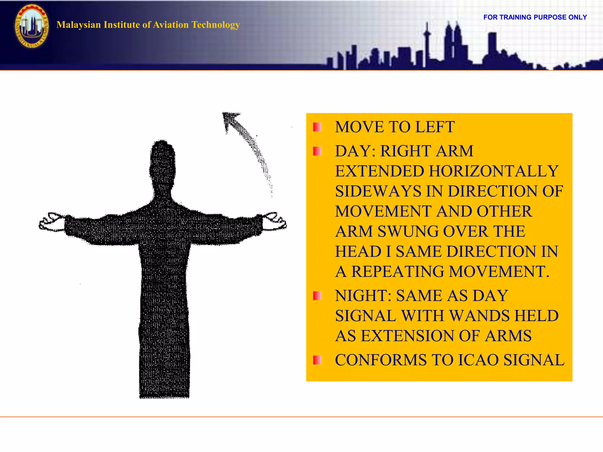 FOR TRAINING PURPOSE ONLY
Malaysian Institute of Aviation Technology
MOVE TO LEFT
DAY: RIGHT ARM
EXTENDED HORIZONTALLY
SIDEWAYS IN DIRECTION OF
MOVEMENT AND OTHER
ARM SWUNG OVER THE
HEAD I SAME DIRECTION IN
A REPEATING MOVEMENT.
NIGHT: SAME AS DAY
SIGNAL WITH WANDS HELD
AS EXTENSION OF ARMS
CONFORMS TO ICAO SIGNAL
 