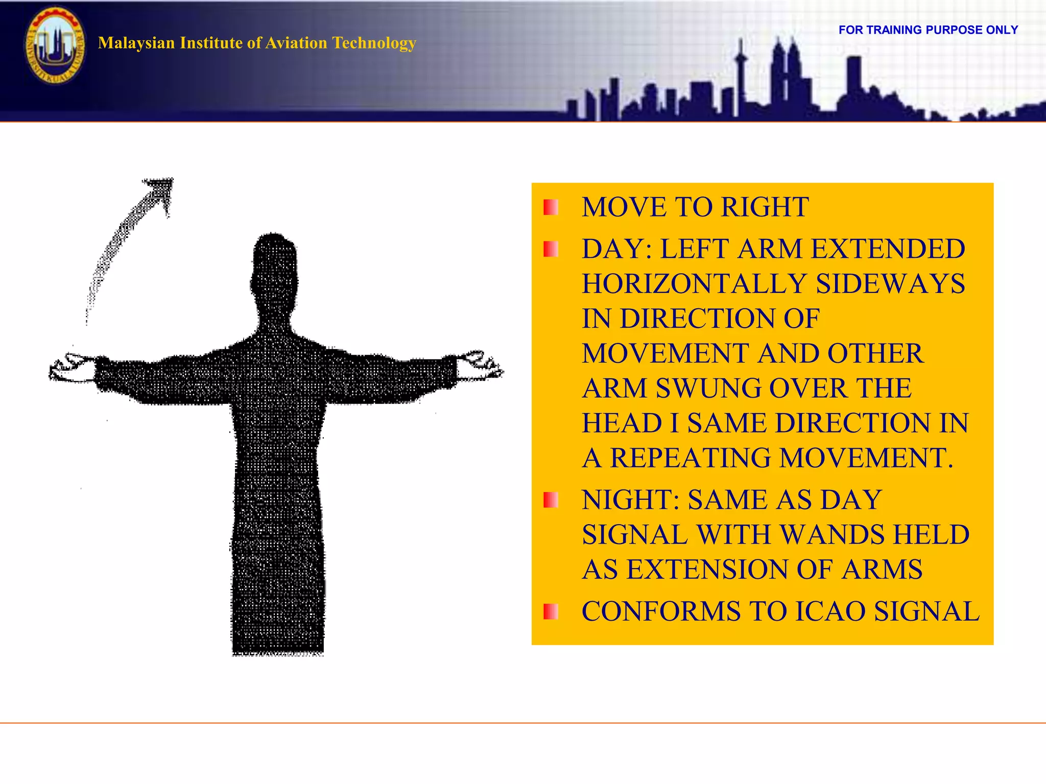 FOR TRAINING PURPOSE ONLY
Malaysian Institute of Aviation Technology
MOVE TO RIGHT
DAY: LEFT ARM EXTENDED
HORIZONTALLY SIDEWAYS
IN DIRECTION OF
MOVEMENT AND OTHER
ARM SWUNG OVER THE
HEAD I SAME DIRECTION IN
A REPEATING MOVEMENT.
NIGHT: SAME AS DAY
SIGNAL WITH WANDS HELD
AS EXTENSION OF ARMS
CONFORMS TO ICAO SIGNAL
 