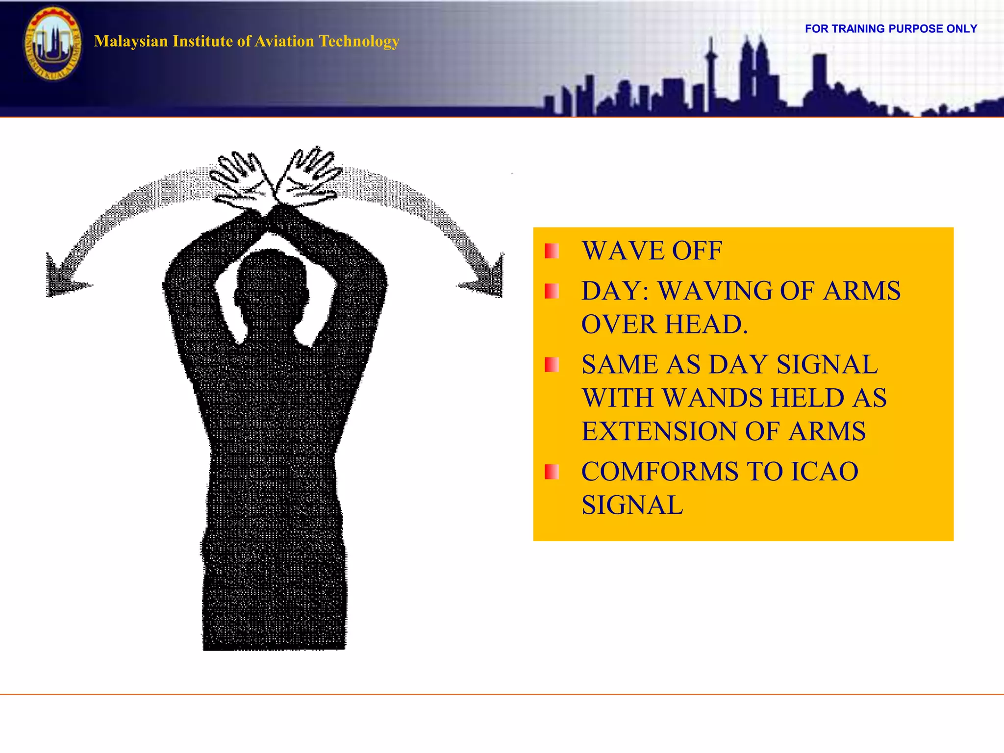 FOR TRAINING PURPOSE ONLY
Malaysian Institute of Aviation Technology
WAVE OFF
DAY: WAVING OF ARMS
OVER HEAD.
SAME AS DAY SIGNAL
WITH WANDS HELD AS
EXTENSION OF ARMS
COMFORMS TO ICAO
SIGNAL
 