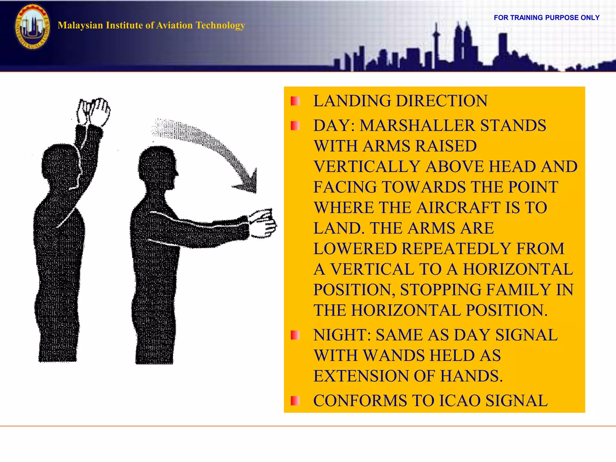 FOR TRAINING PURPOSE ONLY
Malaysian Institute of Aviation Technology
LANDING DIRECTION
DAY: MARSHALLER STANDS
WITH ARMS RAISED
VERTICALLY ABOVE HEAD AND
FACING TOWARDS THE POINT
WHERE THE AIRCRAFT IS TO
LAND. THE ARMS ARE
LOWERED REPEATEDLY FROM
A VERTICAL TO A HORIZONTAL
POSITION, STOPPING FAMILY IN
THE HORIZONTAL POSITION.
NIGHT: SAME AS DAY SIGNAL
WITH WANDS HELD AS
EXTENSION OF HANDS.
CONFORMS TO ICAO SIGNAL
 