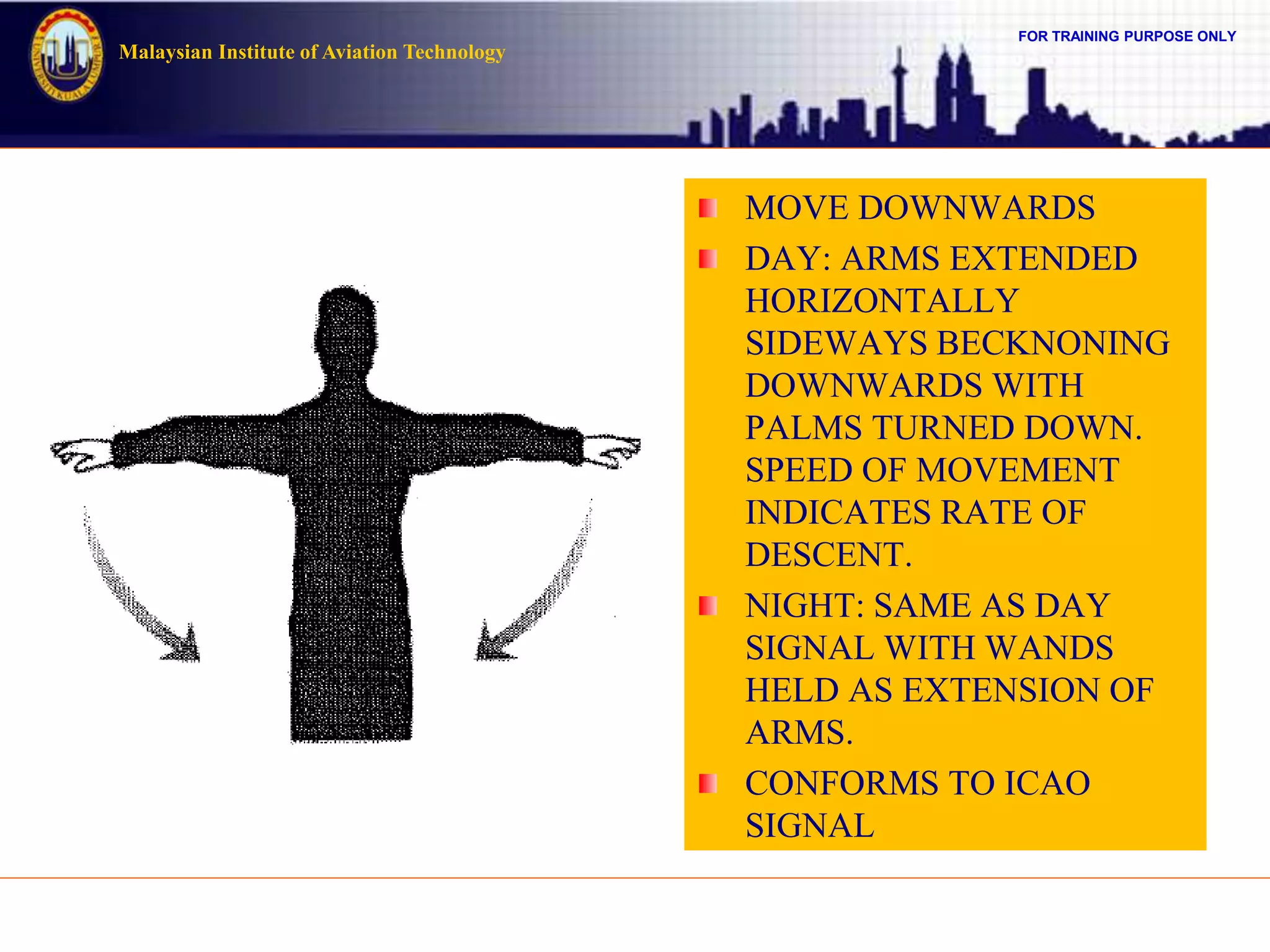 FOR TRAINING PURPOSE ONLY
Malaysian Institute of Aviation Technology
MOVE DOWNWARDS
DAY: ARMS EXTENDED
HORIZONTALLY
SIDEWAYS BECKNONING
DOWNWARDS WITH
PALMS TURNED DOWN.
SPEED OF MOVEMENT
INDICATES RATE OF
DESCENT.
NIGHT: SAME AS DAY
SIGNAL WITH WANDS
HELD AS EXTENSION OF
ARMS.
CONFORMS TO ICAO
SIGNAL
 