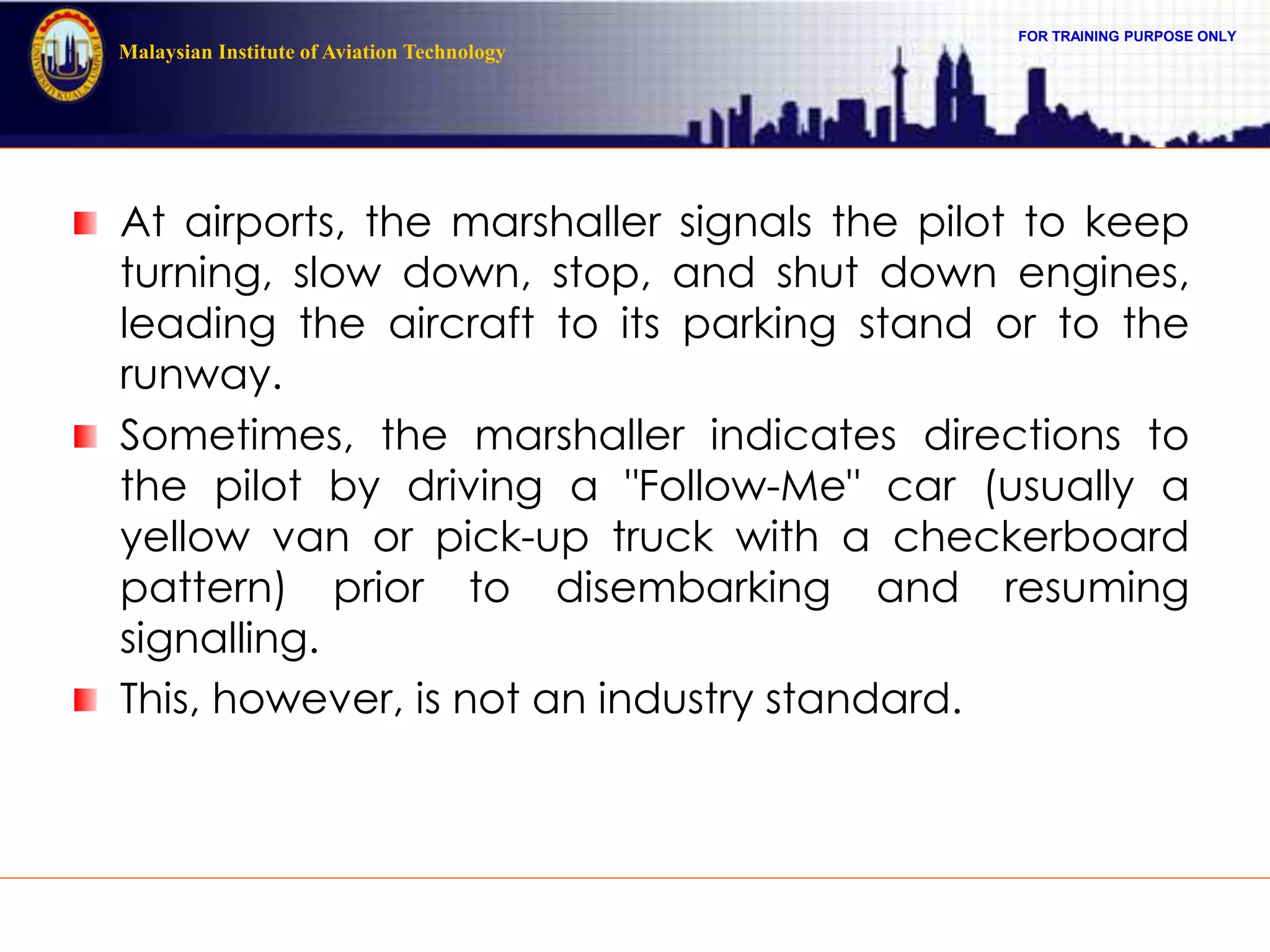 FOR TRAINING PURPOSE ONLY
Malaysian Institute of Aviation Technology
At airports, the marshaller signals the pilot to keep
turning, slow down, stop, and shut down engines,
leading the aircraft to its parking stand or to the
runway.
Sometimes, the marshaller indicates directions to
the pilot by driving a "Follow-Me" car (usually a
yellow van or pick-up truck with a checkerboard
pattern) prior to disembarking and resuming
signalling.
This, however, is not an industry standard.
 
