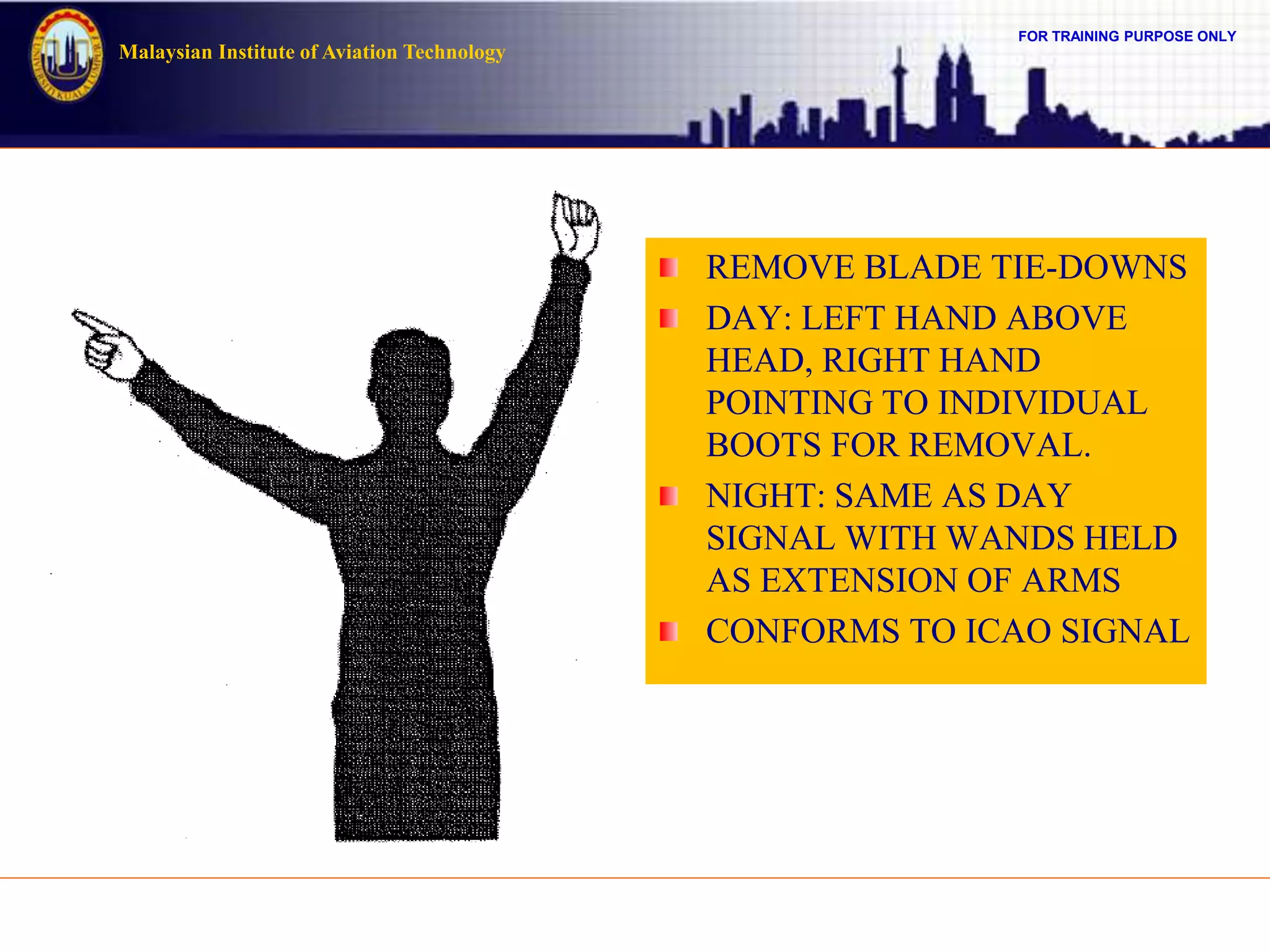 FOR TRAINING PURPOSE ONLY
Malaysian Institute of Aviation Technology
REMOVE BLADE TIE-DOWNS
DAY: LEFT HAND ABOVE
HEAD, RIGHT HAND
POINTING TO INDIVIDUAL
BOOTS FOR REMOVAL.
NIGHT: SAME AS DAY
SIGNAL WITH WANDS HELD
AS EXTENSION OF ARMS
CONFORMS TO ICAO SIGNAL
 