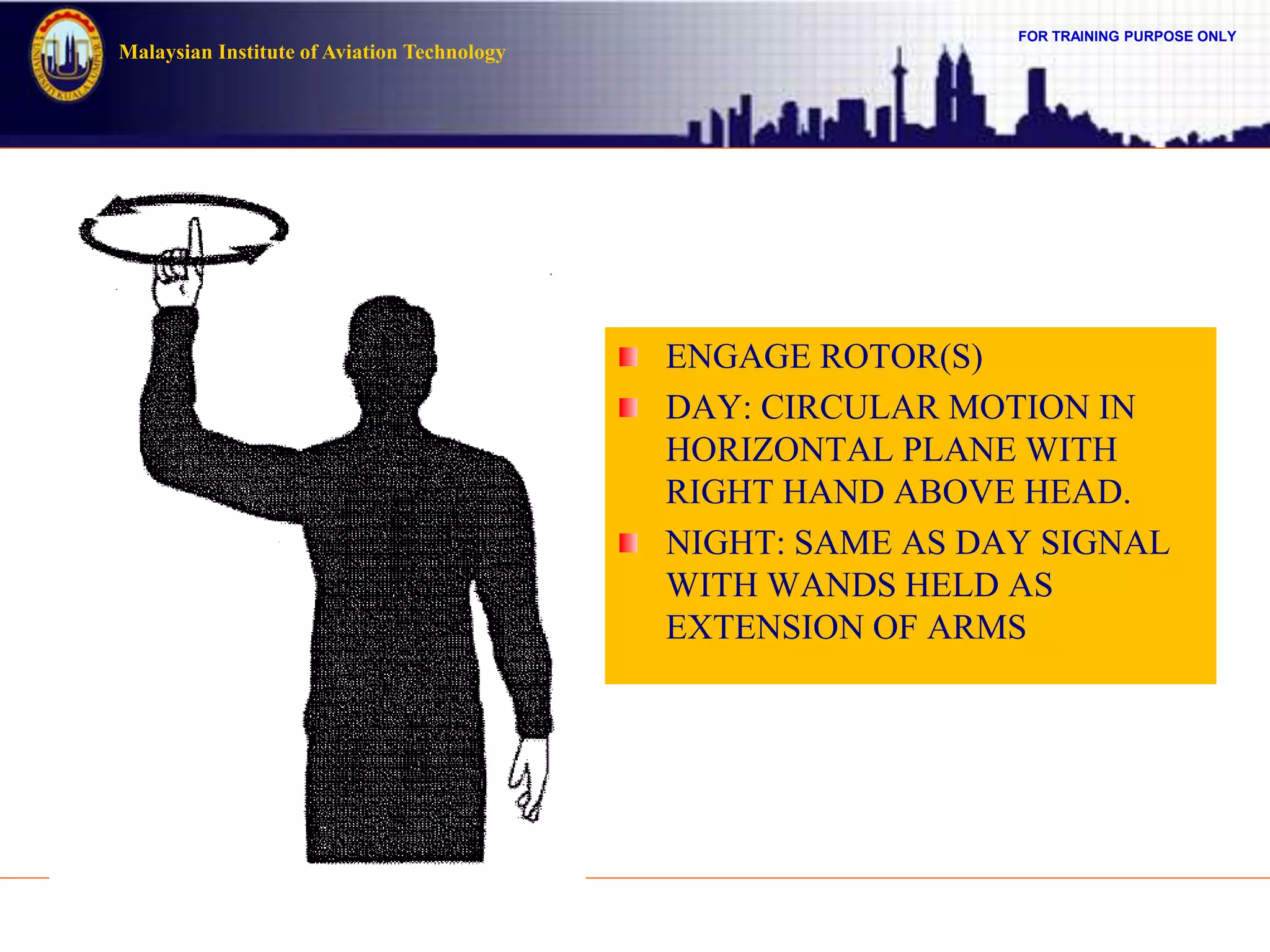 FOR TRAINING PURPOSE ONLY
Malaysian Institute of Aviation Technology
ENGAGE ROTOR(S)
DAY: CIRCULAR MOTION IN
HORIZONTAL PLANE WITH
RIGHT HAND ABOVE HEAD.
NIGHT: SAME AS DAY SIGNAL
WITH WANDS HELD AS
EXTENSION OF ARMS
 