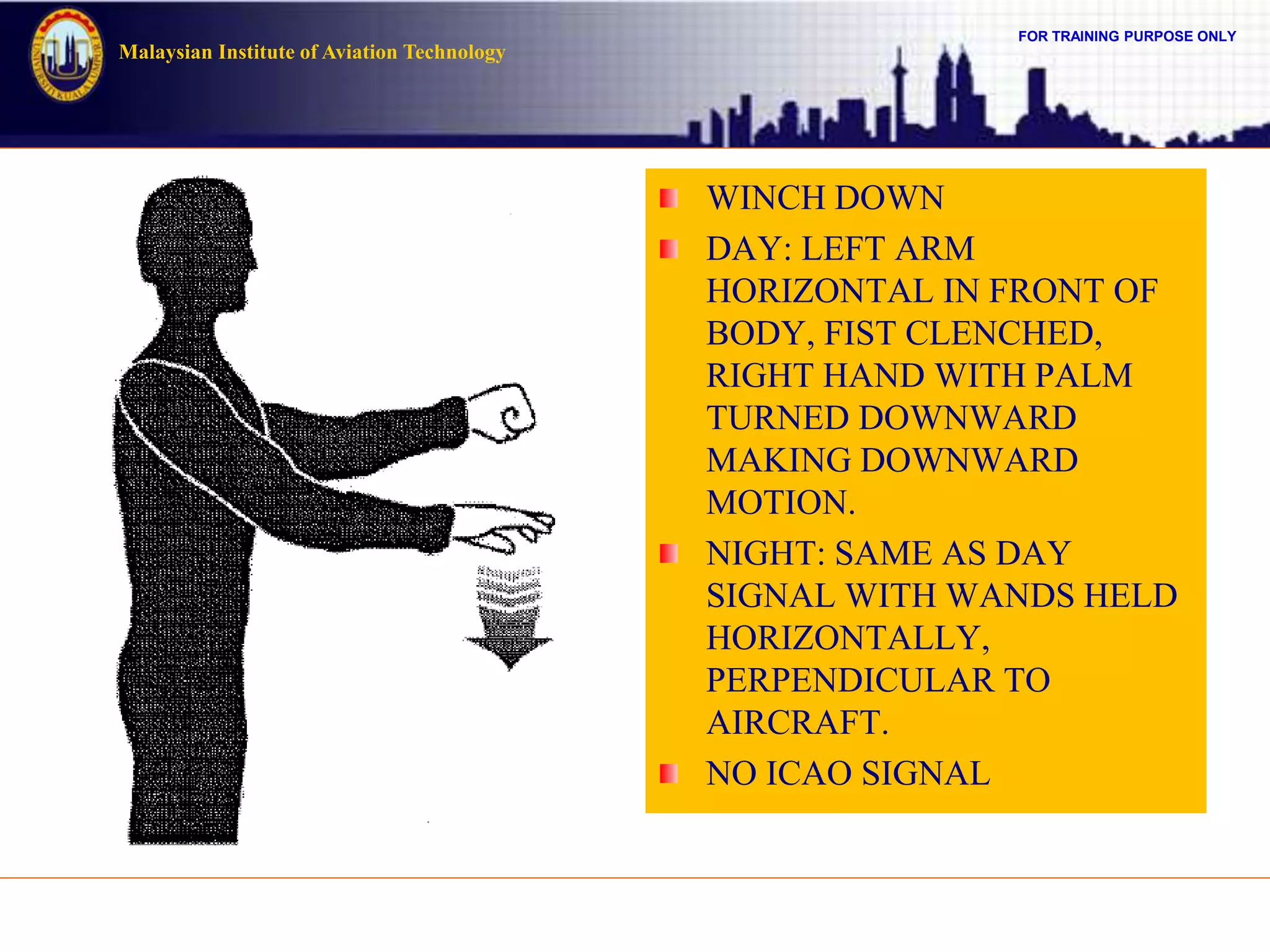 FOR TRAINING PURPOSE ONLY
Malaysian Institute of Aviation Technology
WINCH DOWN
DAY: LEFT ARM
HORIZONTAL IN FRONT OF
BODY, FIST CLENCHED,
RIGHT HAND WITH PALM
TURNED DOWNWARD
MAKING DOWNWARD
MOTION.
NIGHT: SAME AS DAY
SIGNAL WITH WANDS HELD
HORIZONTALLY,
PERPENDICULAR TO
AIRCRAFT.
NO ICAO SIGNAL
 