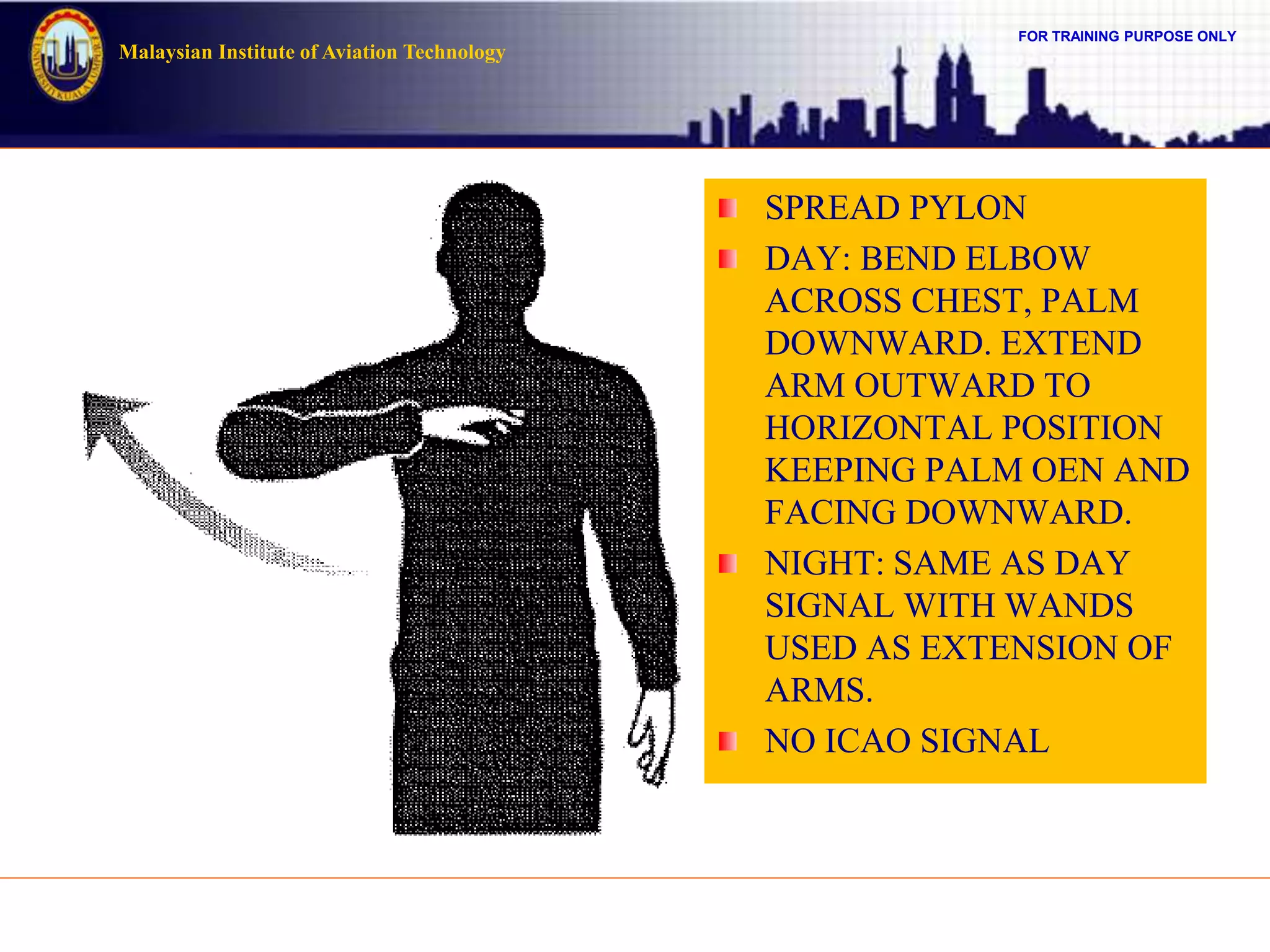 FOR TRAINING PURPOSE ONLY
Malaysian Institute of Aviation Technology
SPREAD PYLON
DAY: BEND ELBOW
ACROSS CHEST, PALM
DOWNWARD. EXTEND
ARM OUTWARD TO
HORIZONTAL POSITION
KEEPING PALM OEN AND
FACING DOWNWARD.
NIGHT: SAME AS DAY
SIGNAL WITH WANDS
USED AS EXTENSION OF
ARMS.
NO ICAO SIGNAL
 